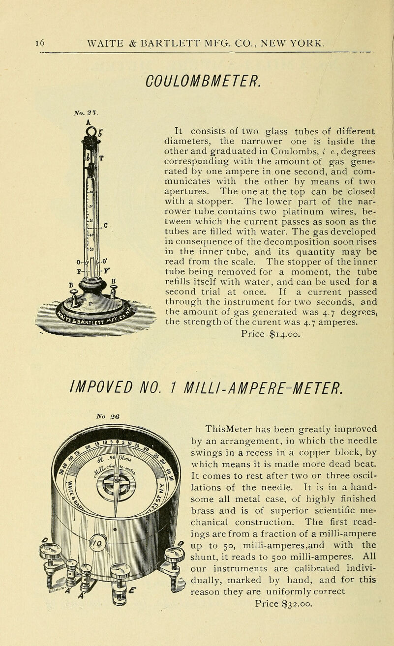 GOULOMBMETER. It consists of two glass tubes of different diameters, the narrower one is inside tlie other and graduated in Coulombs, i e., degrees corresponding with the amount of gas gene- rated by one ampere in one second, and com- municates with the other by means of two apertures. The one at the top can be closed with a stopper. The lower part of the nar- rower tube contains two platinum wires, be- tween which the current passes as soon as the tubes are filled with water. The gas developed in consequence of the decomposition soon rises in the inner tube, and its quantity may be read from the scale. The stopper of the inner tube being removed for a moment, the tube refills itself with water, and can be used for a second trial at once. If a current passed through the instrument for two seconds, and the amount of gas generated was 4.7 degrees, the strength of the curent was 4.7 amperes. Price $14.00. IMPOVED NO. 7 MILU-AMPERE-METER. No 26 ThisMeter has been greatly improved by an arrangement, in which the needle swings in a recess in a copper block, by which means it is made more dead beat. It comes to rest after two or three oscil- lations of the needle. It is in a hand- some all metal case, of highly finished brass and is of superior scientific me- chanical construction. The first read- ings are from a fraction of a milli-ampere up to 50, milli-amperes,and with the shunt, it reads to 500 milli-amperes. AH our instruments are calibrated indivi- dually, marked by hand, and for this reason they are uniformly correct Price S'?2.oo.