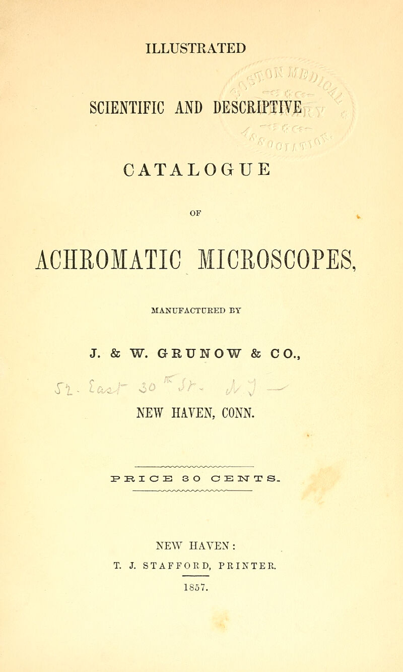 ILLUSTRATED SCIENTIFIC AND DESCRIPTIVE CATALOGUE OF ACHEOMATIC MICEOSCOPES, MANUFACTCEED BY J. & W. GHUNOW & CO., NEW HAVEN. CONN. I'PtlCB SO CElSrTS. NEW HAVEN: T. J, STAFFORD, PRINTER. 1857.