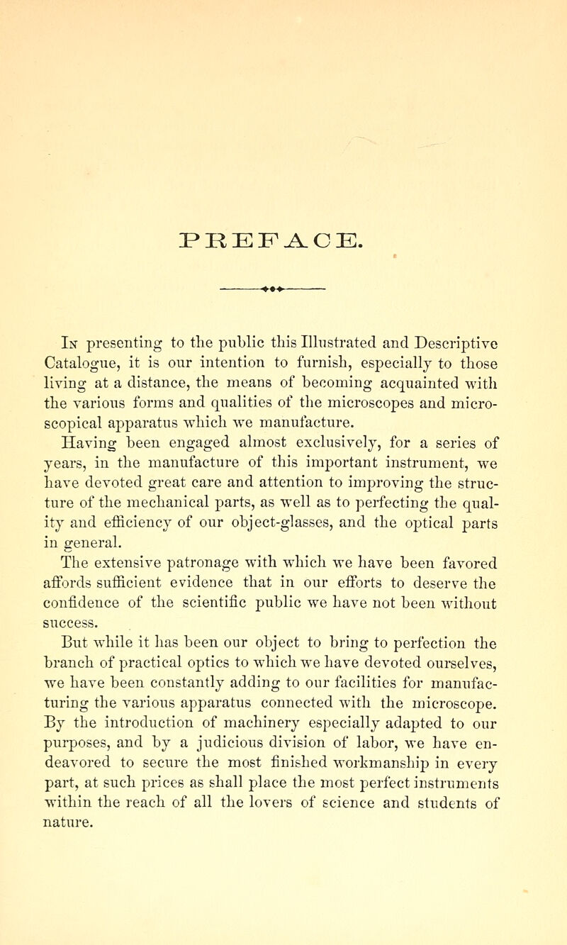 P»REFA.OE. In presenting to the public this Ilhistrated and Descriptive Catalogue, it is our intention to furnish, especially to those living at a distance, the means of becoming acquainted witli the various forms and qualities of the microscopes and micro- scopical apparatus which we manufacture. Having been engaged almost exclusively, for a series of years, in the manufacture of this important instrument, we have devoted great care and attention to improving the struc- ture of the mechanical parts, as well as to perfecting the qual- ity and efficiency of our object-glasses, and the optical parts in general. The extensive patronage with which we have been favored affords sufficient evidence that in our efforts to deserve the confidence of the scientific public we have not been without success. But while it has been our object to bring to perfection the branch of practical optics to which we have devoted ourselves, we have been constantly adding to our facilities for manufac- turing the various apparatus connected with the microscope. By the introduction of machinery especially adapted to our purposes, and by a judicious division of labor, we have en- deavored to secure the most finished woi'kmanship in every part, at such prices as shall place the most perfect instruments within the reach of all the lovers of science and students of nature.