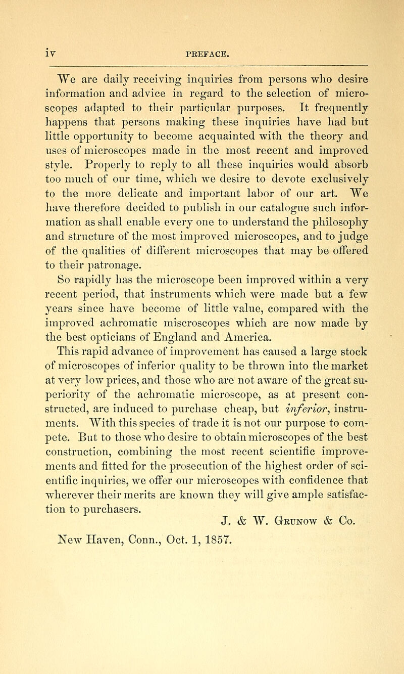 We are daily receiving inquiries from persons wlio desire information and advice in regard to the selection of micro- scopes adapted to their particular purposes. It frequently happens that persons making these inquiries have had but little opportunity to become acquainted with the theory and uses of microscopes made in the most recent and improved style. Properly to reply to all these inquiries would absorb too much of our time, which we desire to devote exclusively to the more delicate and important labor of our art. We have therefore decided to publish in our catalogue such infor- mation as shall enable every one to understand the philosophy and structure of the most improved microscopes, and to judge of the qualities of difi'erent microscopes that may be offered to their patronage. So rapidly has the microscope been improved within a very recent period, that instruments which were made but a few years since have become of little value, compared with the improved achromatic miscroscopes which are now made by the best opticians of England and America. This rapid advance of improvement has caused a large stock of microscopes of inferior quality to be thrown into the market at very low prices, and those who are not aware of the great su- periority of the achromatic microscope, as at present con- structed, are induced to purchase cheap, but inferior^ instru- ments. With this species of trade it is not our purpose to com- pete. But to those who desire to obtain microscopes of the best construction, combining the most recent scientific improve- ments and fitted for the prosecution of the highest order of sci- entific inquiries, we offer our microscopes with confidence that wherever their merits are known they will give ample satisfac- tion to purchasers. J. & W. Grunow & Co. New Haven, Conn., Oct. 1, 1857.