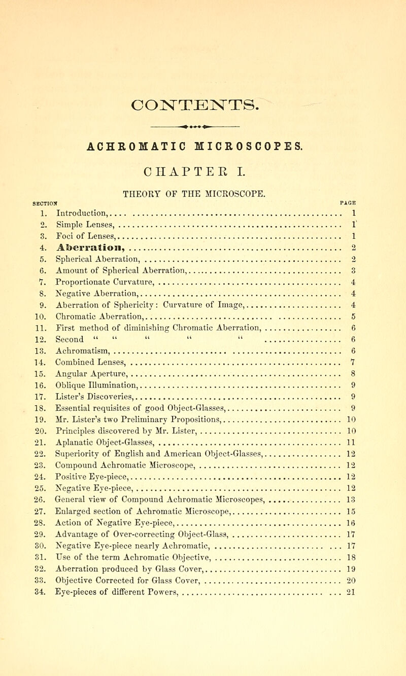 CONTENTS. ACHROMATIC MICROSCOPES. CIIAPTEK I. THEORY OF THE MICROSCOPE. 9ECTI0X PAGE 1. Introduction, 1 2. Simple Lenses, 1' 3. Foci of Lenses, 1 4. Aberration, 2 5. Spherical Aberration, 2 6. Amount of Spherical Aberration, 3 v. Proportionate Curvature, 4 8. Negative Aberration, 4 9. Aberration of Sphericity : Curvature of Image, 4 10. Chromatic Aberration, 5 11. First method of diminishing Chromatic Aberration, 6 12. Second      6 13. Achromatism, 6 14. Combined Lenses, 7 15. Angular Aperture, 8 16. Oblique Illumination, 9 1*7. Lister's Discoveries, 9 18. Essential requisites of good Object-Glasses, 9 19. Mr. Lister's two Preliminary Propositions, 10 20. Principles discovered by Mr. Lister, 10 21. Aplanatic Object-Glasses, 11 22. Superiority of English and American Object-Glasses, 12 23. Compound Achromatic Microscope, 12 24. Positive Eye-piece, 12 25. Negative Eye-piece, 12 26. General view of Compound Achromatic Microscopes, 13 27. Enlarged section of Achromatic Microscope, 15 28. Action of Negative Eye-piece, 16 29. Advantage of Over-correcting Object-Glass, 17 30. Negative Eye-piece nearly Achromatic, 17 31. Use of the term Achromatic Objective, 18 32. Aberration produced by Glass Cover, 19 33. Objective Corrected for Glass Cover, 20 34. Eye-pieces of different Powers, 21