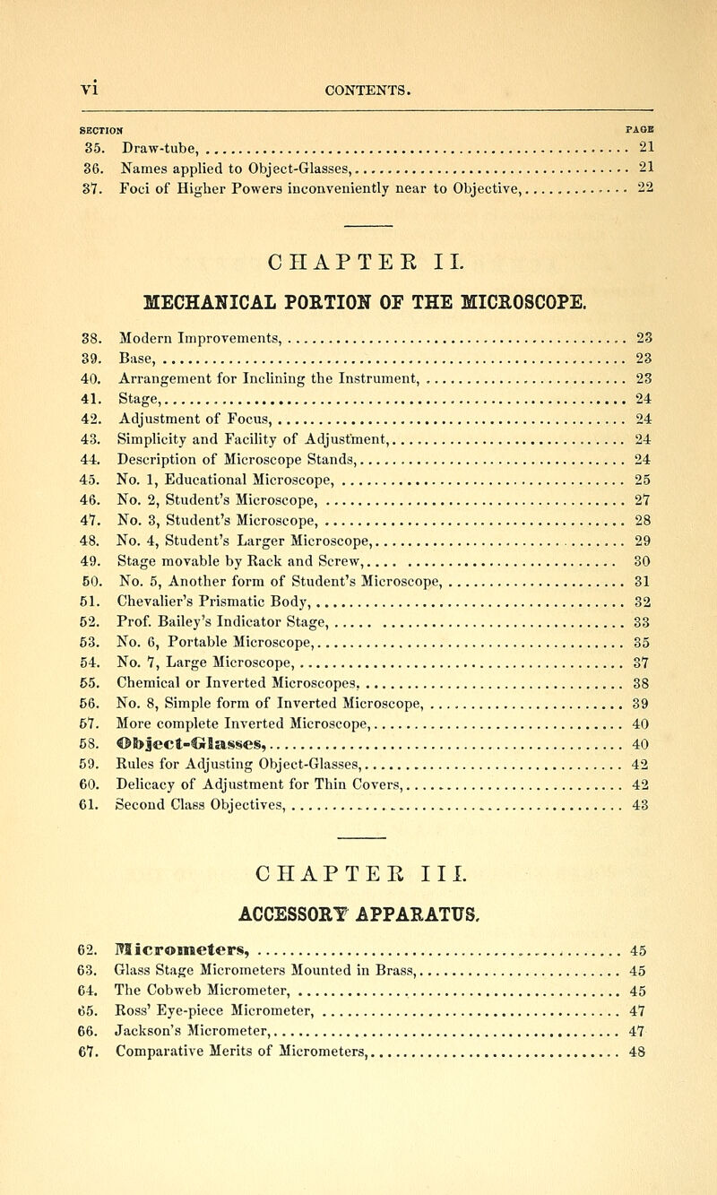 SECTIOK PAOa 35. Draw-tube, 21 86. Names applied to Object-Glasses, 21 87. Foci of Higher Powers inconveniently near to Objective, ............. 22 CIIAPTEK 11. MECHANICAL PORTION OF THE MICROSCOPE. 88. Modern Improvements, 23 39. Base, 23 40. Arrangement for Inclining the Instrmnent, 23 41. Stage, , 24 42. Adjustment of Focus, 24 43. Simplicity and Facility of Adjustment, 24 44. Description of Microscope Stands, 24 45. No. 1, Educational Microscope, 25 46. No. 2, Student's Microscope, 2*7 41. No. 3, Student's Microscope, 28 48. No. 4, Student's Larger Microscope, 29 49. Stage movable by Kack and Screw, 30 50. No. 5, Another form of Student's Microscope, 31 51. Chevaher's Prismatic Body, 32 52. Prof. Bailey's Indicator Stage, 33 53. No. 6, Portable Microscope, 35 54. No. 1, Large Microscope, 3Y 55. Chemical or Inverted Microscopes, 38 56. No. 8, Simple form of Inverted Microscope, 39 57. More complete Inverted Microscope, 40 58. @S>ject-Cirlas§e§, 40 59. Rules for Adjusting Object-Glasses, 42 60. Delicacy of Adjustment for Thin Covers, 42 61. Second Class Objectives, 43 CHAPTER III. ACCESSORY APPARATUS. 62. Micrometers, 45 63. Glass Stage Micrometers Mounted in Brass, 45 64. The Cobweb Micrometer, 45 65. Ross' Eye-piece Micrometer, 47 66. Jackson's Micrometer, 47 67. Comparative Merits of Micrometers, 48