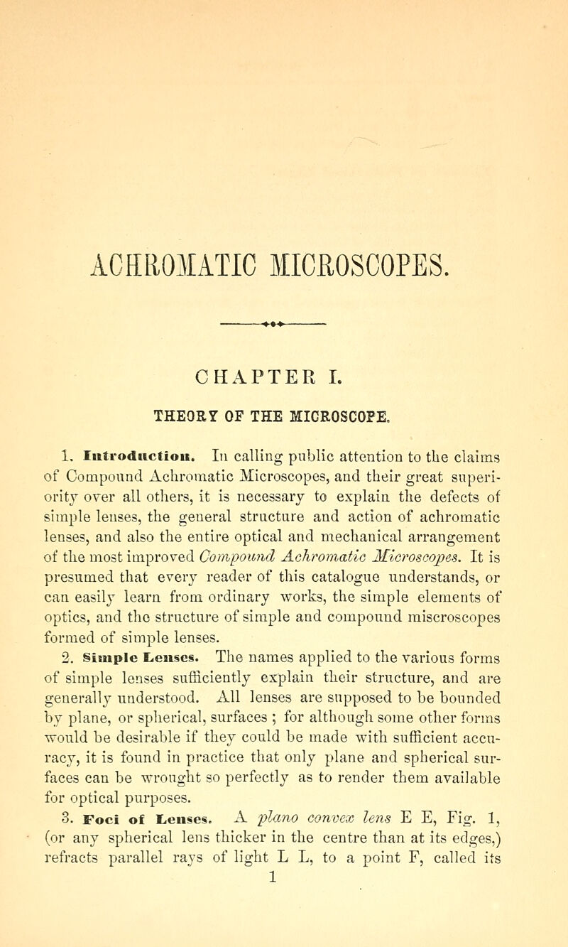 ACHROMATIC MICE.OSCOPES. CHAPTER I. THEORY OF THE MICROSCOPE. 1. Introduction. In calling public attention to the claims of Compound Achromatic Microscopes, and their great superi- ority oyer all others, it is necessary to explain the defects of simple lenses, the general structure and action of achromatic lenses, and also the entire optical and mechanical arrangement of the most improved Compound Achroynatic Microscopes. It is presumed that every reader of this catalogue understands, or can easily learn from ordinary works, the simple elements of optics, and the structure of simple and compound miscroscopes formed of simple lenses. 2. §iniple tenses. The names applied to the various forms of simple lenses sufficiently explain their structure, and are generally understood. All lenses are supposed to be bounded by plane, or spherical, surfaces ; for although some other forms would be desirable if they could be made with sufficient accu- racy, it is found in practice that only plane and spherical sur- faces can be wrought so perfectly as to render them available for optical purposes. 3. Foci of tenses. A i?lano convex lens E E, Y'lg. 1, (or any spherical lens thicker in the centre than at its edges,) refracts parallel rays of light L L, to a point F, called its