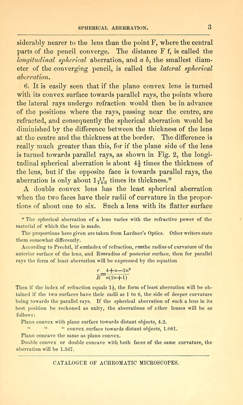 SPHERICAL ABERRATION. siderably nearer to the lens than the point F, where the central parts of the pencil converge. The distance F f, is called the longitudinal sj>herical aberration, and a h, the smallest diam- eter of the converging pencil, is called the lateral spherical aberration. 6. It is easily seen that if the piano convex lens is turned with its convex surface towards parallel rays, the points where the lateral rays undergo refraction would then be in advance of the positions w^here the rays, passing near the centre, are refracted, and consequently the spherical aberration would be diminished by the difference between the thickness of the lens at the centre and the thickness at the border. The difference is really much greater than this, for if the plane side of the lens is turned towards parallel rays, as shown in Fig. 2, the longi- tudinal spherical aberration is about 4|- times the thickness of the lens, but if the opposite face is towards parallel rays, the aberration is only about IxVo times its thickness.'^ A double convex lens has the least spherical aberration when the two faces have their radii of curvature in the propor- tions of about one to six. Such a lens with its flatter surface * The spherical aberration of a lens varies with the refractive power of the material of which the lens is made. The proportions here given are taken from Lardner's Optics. Other writers state them somewhat differently. According to Prechtl, if w=index of refraction, j-=the radius of curvature of the anterior surface of the lens, and R=radius of posterior surface, then for parallel rays the form of least aberration will be expressed by the equation r 4-}-n—2n^ R w(2rt-{-l) Then if the index of refraction equals 1^, the form of least aberration will be ob- tained if the two surfaces have their radii as 1 to 6, the side of deeper curvature being towards the parallel rays. If the spherical aberration of such a lens in its best position be reckoned as unity, the aberrations of ether lenses will be as follows: Piano convex with plane surface towards distant objects, 4.2.    convex surface towards distant objects, 1.081. Piano concave the same as piano convex. Double convex or double concave with both faces of the same curvature, the aberration will be 1.561.
