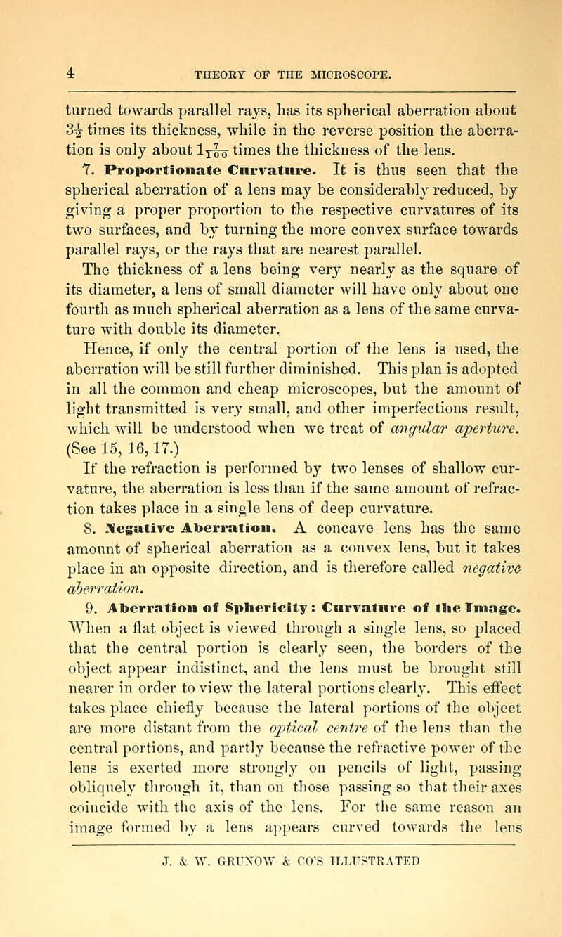 turned towards parallel rays, has its spherical aberration about 3^ times its thickness, while in the reverse position the abei'ra- tion is only about Ixoo times the thickness of the lens. 7. Proportionate Curvature. It is thus seen that the spherical aberration of a lens may be considerably reduced, by giving a proper proportion to the respective curvatures of its two surfaces, and by turning the more convex surface towards parallel rays, or the rays that are nearest parallel. The thickness of a lens being very nearly as the square of its diameter, a lens of small diameter will have only about one fourth as much spherical aberration as a lens of the same curva- ture with double its diameter. Hence, if only the central portion of the lens is used, the aberration will be still further diminished. This plan is adopted in all the common and cheap microscopes, but the amount of light transmitted is very small, and other imperfections result, which will be understood when we treat of angular aperture. (See 15, 16,17.) If the refraction is performed by two lenses of shallow cur- vature, the aberration is less than if the same amount of refrac- tion takes place in a single lens of deep curvature. 8. JVegative Aberration. A concave lens has the same amount of spherical aberration as a convex lens, but it takes place in an opposite direction, and is therefore called negative aberration. 9. Aberration of Sphericity : Curvature of the Image. When a flat object is viewed through a single lens, so placed that the central portion is clearly seen, the borders of the object appear indistinct, and the lens must be brought still nearer in order to view the lateral portions clearly. This effect takes place chiefly because the lateral portions of the object are more distant from the oj)tical ce7itre of the lens than the central portions, and partly because the refractive power of the lens is exerted more strongly on pencils of light, passing obliquely through it, than on those passing so that their axes coincide with the axis of the lens. For the same reason an image formed by a lens appears curved towards the lens