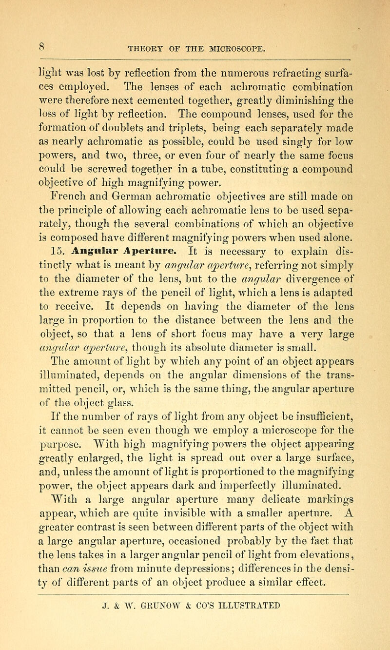 light was lost by reflection from the numerous refracting surfa- ces employed. The lenses of each achromatic combination were therefore next cemented together, greatly diminishing the loss of light by reflection. The compound lenses, iised for the formation of doublets and triplets, being each separately made as nearly achromatic as possible, could be used singl}'- for low powers, and two, three, or even four of nearly the same focus could be screwed together in a tube, constituting a compound objective of high magnifying power. French and German achromatic objectives are still made on the principle of allowing each achromatic lens to be used sepa- rately, though the several combinations of which an objective is composed have diflPerent magnifying powers when used alone. 15. Angular Aperture. It is necessary to explain dis- tinctly what is meant by angular ajperture^ referring not simply to the diameter of the lens, but to the angular divergence of the extreme rays of the pencil of light, which a lens is adapted to receive. It depends on having the diameter of the lens large in proportion to the distance between the lens and the object, so that a lens of short focus may have a very large angular aperture^ though its absolute diameter is small. The amount of light by which any point of an object appears illuminated, depends on the angular dimensions of the trans- mitted j)encil, or, which is the same thing, the angular aperture of the object glass. If the number of rays of light from any object be insufficient, it cannot be seen even though we employ a microscope for the purpose. With high magnifying powers the object appearing greatly enlarged, the light is spread out over a large surface, and, unless the amount of light is proportioned to the magnifying power, the object appears dark and imperfectly illuminated. With a large angular aperture many delicate markings appear, which are quite invisible with a smaller aperture. A greater contrast is seen between diiferent parts of the object with a large angular aperture, occasioned probably by the fact that the lens takes in a larger angular pencil of light from elevations, than can issue from minute depressions; difl'erencesin the densi- ty of different parts of an object produce a similar effect.