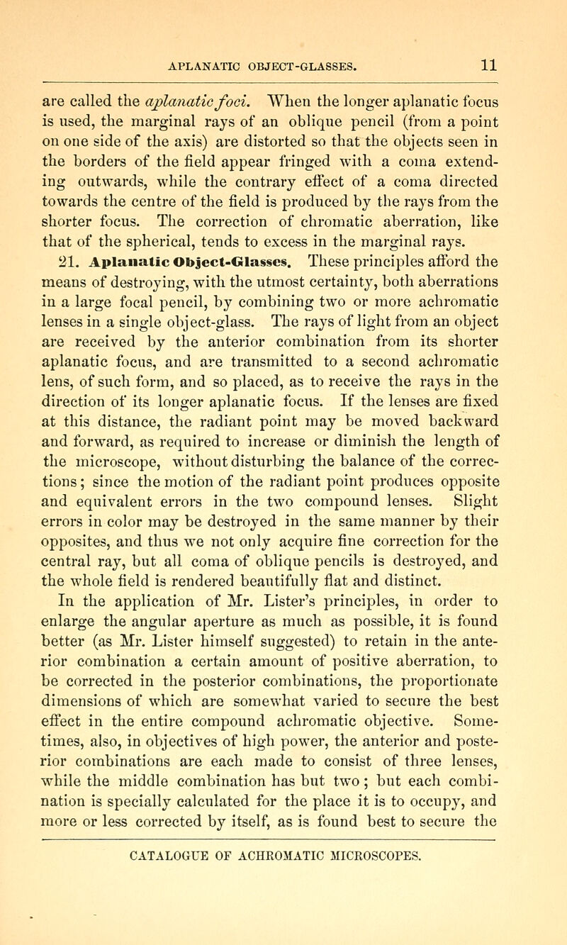 are called the ajplanatic foci. When the longer aplanatic focus is used, the marginal rays of an oblique pencil (from a point on one side of the axis) are distorted so that the objects seen in the borders of the field appear fringed with a coma extend- ing outwards, while the contrary eifect of a coma directed towards the centre of the field is produced by the rays from the shorter focus. The correction of chromatic aberration, like that of the spherical, tends to excess in the marginal rays. 21. Aplanalic ObJect-Glasses. These principles afibrd the means of destroying, with the utmost certainty, both aberrations in a large focal pencil, by combining two or more achromatic lenses in a single object-glass. The rays of light from an object are received by the anterior combination from its shorter aplanatic focus, and are transmitted to a second achromatic lens, of such form, and so placed, as to receive the rays in the direction of its longer aplanatic focus. If the lenses are fixed at this distance, the radiant point may be moved backward and forward, as required to increase or diminish the length of the microscope, without disturbing the balance of the correc- tions ; since the motion of the radiant point produces opposite and equivalent errors in the two compound lenses. Slight errors in color may be destroyed in the same manner by their opposites, and thus we not only acquire fine correction for the central ray, but all coma of oblique pencils is destroyed, and the whole field is rendered beautifully flat and distinct. In the application of Mr. Lister's principles, in order to enlarge the angular aperture as much as possible, it is found better (as Mr. Lister himself suggested) to retain in the ante- rior combination a certain amount of positive aberration, to be corrected in the posterior combinations, the proportionate dimensions of which are somewhat varied to secure the best efi'ect in the entire compound achromatic objective. Some- times, also, in objectives of high power, the anterior and poste- rior combinations are each made to consist of three lenses, while the middle combination has but two; but each combi- nation is specially calculated for the place it is to occupy, and more or less corrected by itself, as is found best to secure the