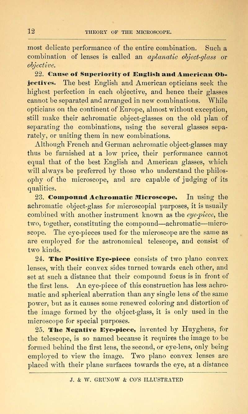 most delicate performance of the entire combination. Such a combination of lenses is called an aplanatio object-glass or objective. 22. Cause of Superiority of Englisb and American Ob- jectives. The best English and American opticians seek the highest perfection in each objective, and hence their glasses cannot be separated and arranged in new combinations. While opticians on the continent of Europe, almost without exception, still make their achromatic object-glasses on the old plan of separating the combinations, using the several glasses sepa- rately, or uniting them in new combinations. Although French and German achromatic object-glasses may thus be furnished at a low price, their performance cannot equal that of the best English and American glasses, which will always be preferred by those %vho understand the philos- ophy of the microscope, and are capable of judging of its qualities. 23. CoBnpoimd Achromatic Microscope. In using the achromatic object-glass for microscopial purposes, it is usually combined with another instrument known as the eye-piece, the two, together, constituting the compound—achromatic—^micro- scope. The eye-pieces used for the microscope are the same as are employed for the astronomical telescope, and consist of two kinds. 24. The Positive Eye-piece consists of two piano convex lenses, with their convex sides turned towards each other, and set at such a distance that their compound focus is in front of the first lens. An eye-piece of this construction has less achro- matic and spherical aberration than any single lens of the same power, but as it causes some renewed coloring and distortion of the image formed by the object-glass, it is only used in the microscope for special purposes. 25. The Wegative Eye-piece, invented by Huyghens, for the telescope, is so named because it requires the image to be formed behind the first lens, the second, or eye-lens, only being employed to view the image. Two piano convex lenses are placed with their plane surfaces towards the eye, at a distance