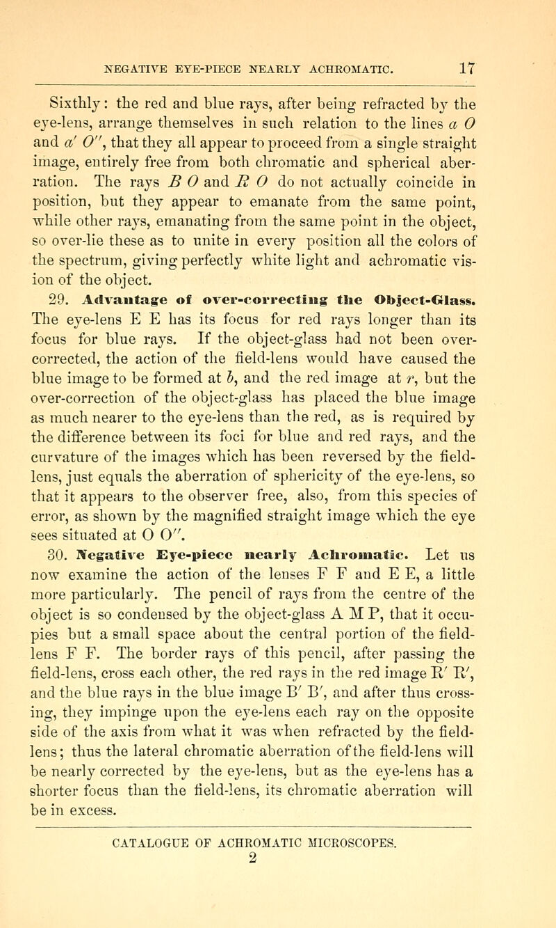 Sixthly: the red and bhie rays, after being refracted b}^ the eye-lens, arrange themselves in such relation to the lines a 0 and a' O^ that they all appear to proceed from a single straight image, entirely free from both chromatic and spherical aber- ration. The rays B 0 and R 0 ^o not actually coincide in position, but they appear to emanate from the same point, while other rays, emanating from the same point in the object, so over-lie these as to unite in every position all the colors of the spectrum, giving perfectly white light and achromatic vis- ion of the object. 29. Advantage of over-correcting the Object-Olass. The eye-lens E E has its focus for red rays longer than its focus for blue rays. If the object-glass had not been over- corrected, the action of the field-lens would have caused the blue image to be formed at 5, and the red image at ^, but the over-correction of the object-glass has placed the blue image as much nearer to the eye-lens than the red, as is required by the difference between its foci for blue and red rays, and the curvature of the images which has been reversed by the field- lens, just equals the aberration of sphericity of the eye-lens, so that it appears to the observer free, also, from this species of error, as shown by the magnified straight image which the eye sees situated at O O. 30. Wegaftive Eye-piece nearly Achromatic. Let us now examine the action of the lenses F F and E E, a little more particularly. The pencil of rays from the centre of the object is so condensed by the object-glass AMP, that it occu- pies but a small space about the central portion of the field- lens F F. The border rays of this pencil, after passing the field-lens, cross each other, the red rays in the red image R' E-', and the blue rays in the blue image B' B', and after thus cross- ing, they impinge upon the eye-lens each ray on the opposite side of the axis from what it was when refracted by the field- lens; thus the lateral chromatic aberration of the field-lens will be nearly corrected by the eye-lens, but as the eye-lens has a shorter focus than the field-lens, its chromatic aberration will be in excess. CATALOGUE OF ACHROMATIC MICROSCOPES. 2