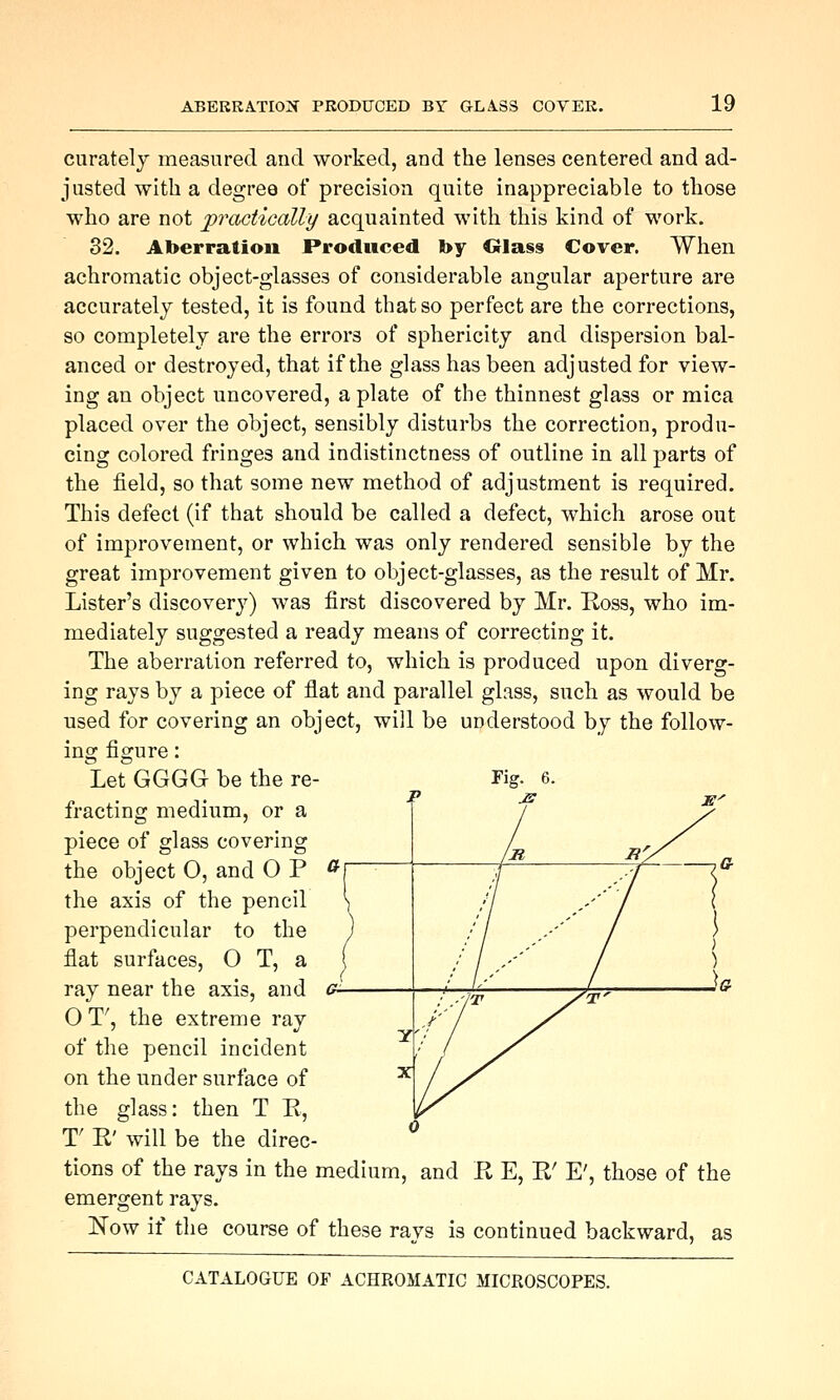 curatelj measured and worked, and the lenses centered and ad- justed with a degree of precision quite inappreciable to those who are not practically acquainted with this kind of work. 32. Aberration Produced by Olass Cover. When achromatic object-glasses of considerable angular aperture are accurately tested, it is found that so perfect are the corrections, so completely are the errors of sphericity and dispersion bal- anced or destroyed, that if the glass has been adjusted for view- ing an object uncovered, a plate of the thinnest glass or mica placed over the object, sensibly disturbs the correction, produ- cing colored fringes and indistinctness of outline in all parts of the field, so that some new method of adjustment is required. This defect (if that should be called a defect, which arose out of improvement, or which was only rendered sensible by the great improvement given to object-glasses, as the result of Mr. Lister's discovery) was first discovered by Mr. Ross, who im- mediately suggested a ready means of correcting it. The aberration referred to, which is produced upon diverg- ing rays by a piece of flat and parallel glass, such as would be used for covering an object, will be understood by the follow- ing figure: Let GGGG be the re- fracting medium, or a piece of glass covering the object 0, and 0 P the axis of the pencil perpendicular to the flat surfaces, O T, a ray near the axis, and O T', the extreme ray of the pencil incident on the under surface of the glass: then T R, r R' will be the direc- tions of the rays in the medium, and R E, R' E', those of the emergent rays. JS'ow if the course of these rays is continued backward, as