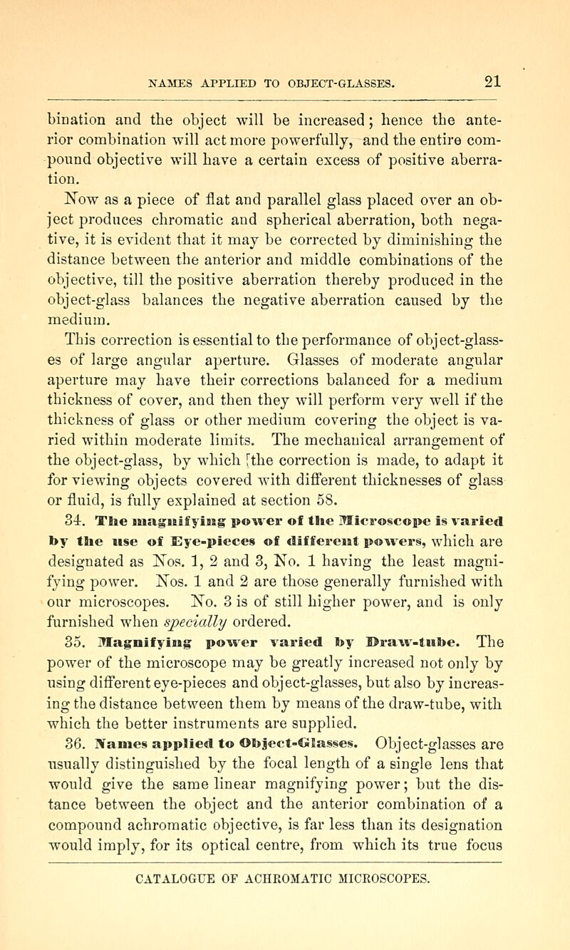 bination and the object will be increased; hence the ante- rior combination will act more powerfully, and the entire com- pound objective will have a certain excess of positive aberra- tion, ISTow as a piece of flat and parallel glass placed over an ob- ject produces chromatic and spherical aberration, both nega- tive, it is evident that it may be corrected by diminishing the distance between the anterior and middle combinations of the objective, till the positive aberration thereby produced in the object-glass balances the negative aberration caused by the medium. This con-ection is essential to the performance of object-glass- es of large angular aperture. Glasses of moderate angular aperture may have their corrections balanced for a medium thickness of cover, and then they will perform very well if the thickness of glass or other medium covering the object is va- ried within moderate limits. The mechanical arrangement of the object-glass, by which [the correction is made, to adapt it for viewing objects covered with different thicknesses of glass or fluid, is fully explained at section 58. 34. Tlie HiagBaifyiMg po^ver of the Microscope is varied by tlie use of Eye-pieces of different powers, which are designated as ISTos. 1, 2 and 3, No. 1 having the least magni- fying power. ISTos. 1 and 2 are those generally furnished with our microscopes. No. 3 is of still higher power, and is only furnished when specially ordered. 35. Magnifying powder varied by ©ra^v-tiibe. The power of the microscope may be greatly increased not only by using different eye-pieces and object-glasses, but also by increas- ing the distance between them by means of the draw-tube, with which the better instruments are supplied. 36. Names applied to Ot)ject-ClSas§es. Object-glasses are usually distinguished by the focal length of a single lens that would give the same linear magnifying power; but the dis- tance between the object and the anterior combination of a compound achromatic objective, is far less than its designation would imply, for its optical centre, from which its true focus