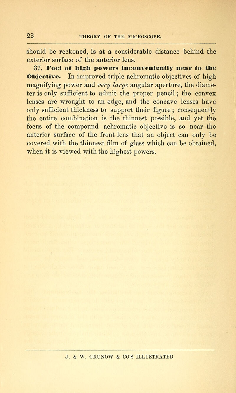 should be reckoned, is at a considerable distance behind the exterior surface of the anterior lens. 37. Foci of liigli powers inconveniently near to the Objective. In improved triple achromatic objectives of high magnifying power and 'Devy large angular aperture, the diame- ter is only suflBcient to admit the proper pencil; the convex lenses are wrought to an edge, and the concave lenses have only sufficient thickness to support their figure ; consequently the entire combination is the thinnest possible, and yet the focus of the compound achromatic objective is so near the anterior surface of the front lens that an object can only be covered with the thinnest film of glass which can be obtained, when it is viewed with the highest powers.