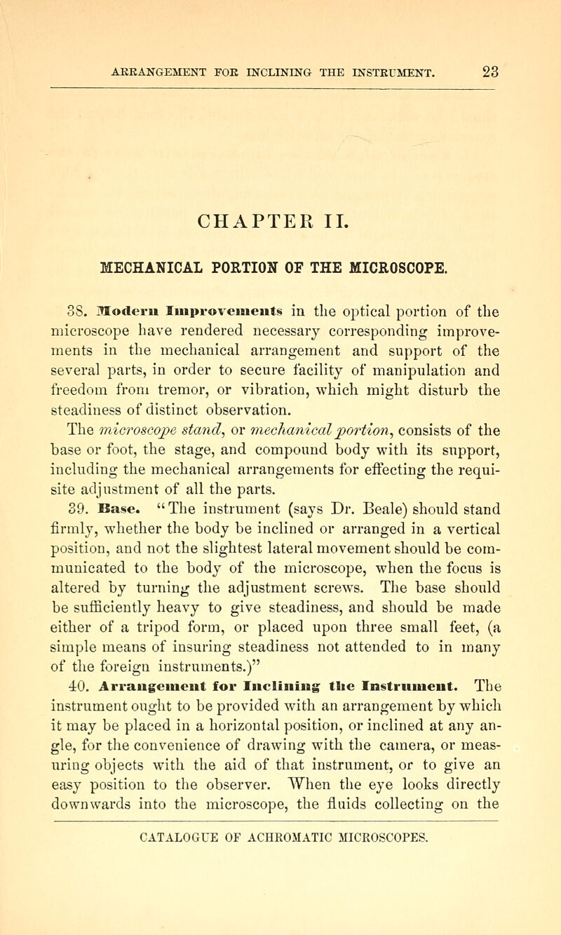 CHAPTER II. MECHANICAL PORTION OF THE MICROSCOPE. 38. Modern Iiuproveineiits in the optical portion of the microscope have rendered necessary corresponding improve- ments in the mechanical arrangement and support of the several parts, in order to secure facility of manipulation and freedom from tremor, or vibration, which might disturb the steadiness of distinct observation. The microscojpe stand, or 7nechanical portion^ consists of the base or foot, the stage, and compound body with its support, including the mechanical arrangements for effecting the requi- site adjustment of all the parts. 39. Base.  The instrument (says Dr. Beale) should stand firmly, whether the body be inclined or arranged in a vertical position, and not the slightest lateral movement should be com- municated to the body of the microscope, when the focus is altered by turning the adjustment screws. The base should be sufficiently heavy to give steadiness, and should be made either of a tripod form, or placed upon three small feet, (a simple means of insuring steadiness not attended to in many of the foreign instruments.) 40. Arraugeinent for Inclining the Instrument. The instrument ought to be provided with an arrangement by which it may be placed in a horizontal position, or inclined at any an- gle, for the convenience of drawing with the camera, or meas- uring objects with the aid of that instrument, or to give an easy position to the observer. When the eye looks directly downwards into the microscope, the fluids collecting on the