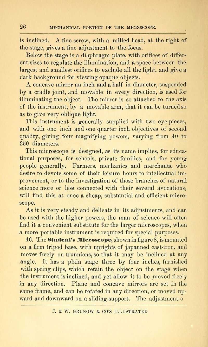 is inclined. A fine screw, with a milled head, at the right of the stage, gives a fine adjustment to the focus. Below the stage is a diaphragm plate, with orifices of differ- ent sizes to regulate the illumination, and a space between the largest and smallest orifices to exclude all the light, and give a dark background for viewing opaque objects. A concave mirror an inch and a half in diameter, suspended by a cradle joint, and movable in every direction, is used for illuminating the object. The mirror is so attached to the axis of the instrument, by a movable arm, that it can be turned so as to give very oblique light. This instrument is generally supplied with two eye-pieces, and with one inch and one quarter inch objectives of second quality, giving four magnifying powers, varying from 40 to 350 diameters. This microscope is designed, as its name implies, for educa- tional purposes, for schools, private families, and for young people generally. Farmers, mechanics and merchants, who desire to devote some of their leisure hours to intellectual im- provement, or to the investigation of those branches of natural science more or less connected with their several avocations, Mall find this at once a cheap, substantial and efficient micro- scope. As it is very steady and delicate in its adjustments, and can be used with the higher powers, the man of science will often find it a convenient substitute for the larger microscopes, when a more portable instrument is required for special purposes. 46. The §tudeair6 Microscope, shown in figure 8, is mounted on a firm tripod base, with uprights of japanned cast-iron, and moves freely on trunnions, so that it may be inclined at any angle. It has a plain stage three by four inches, furnished with spring clips, which retain the object on the stage when the instrument is inclined, and yet allow it to be [moved freely in any direction. Plane and concave mirrors are set in the same frame, and can be rotated in any direction, or moved up- ward and downward on a sliding support. The adjustment o