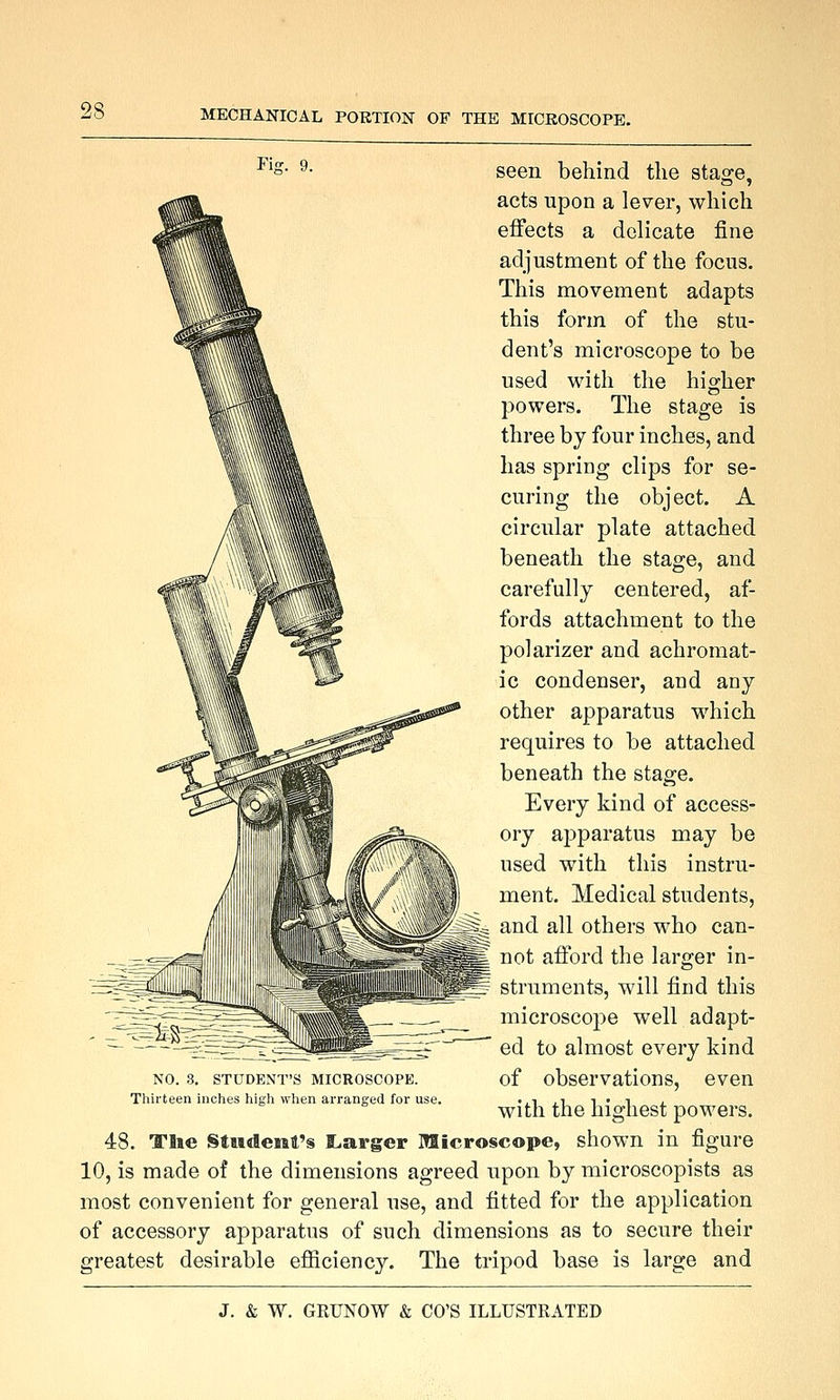 Fh seen behind the staare. acts upon a lever, which effects a delicate fine adjustment of the focus. This movement adapts this form of the stu- dent's microscope to be used with the higher powers. The stage is three by four inches, and has spring clips for se- curing the object. A circular plate attached beneath the stage, and carefully centered, af- fords attachment to the polarizer and achromat- ic condenser, and any other apparatus which requires to be attached beneath the stage. Every kind of access- ory apparatus may be used with this instru- ment. Medical students, and all others who can- not afford the larger in- struments, will find this microscope well adapt- ed to almost every kind of observations, even with the highest powers. 48. Tlie StMdeMt's I^arger Microscope, shown in figure 10, is made of the dimensions agreed upon by microscopists as most convenient for general use, and fitted for the application of accessory apparatus of such dimensions as to secure their greatest desirable efiiciency. The tripod base is large and NO. 3. STUDENT'S MICROSCOPE. Thirteen inches high when arranged for use.