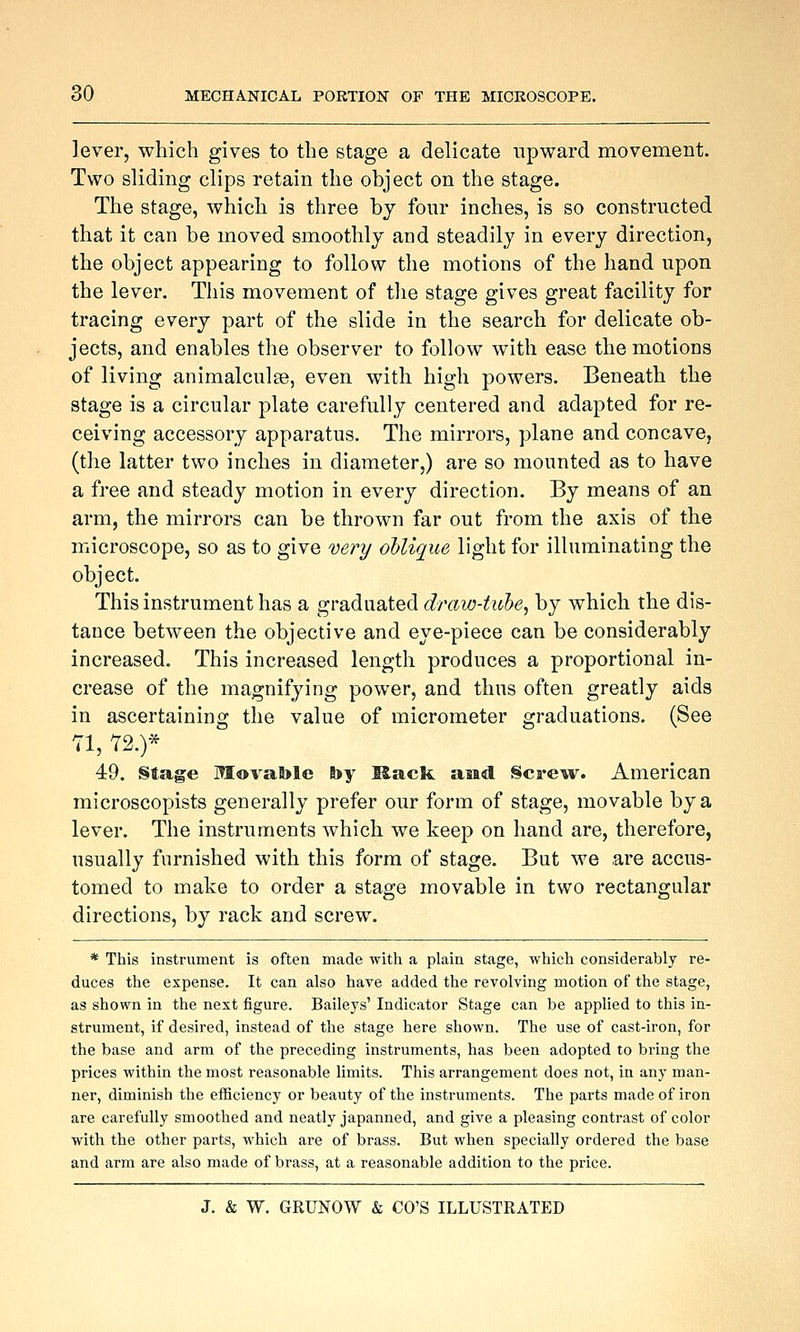 lever, which gives to the stage a delicate upward movement. Two sliding clips retain the object on the stage. The stage, which is three bj four inches, is so constructed that it can be moved smoothly and steadily in every direction, the object appearing to follow the motions of the hand upon the lever. This movement of tlie stage gives great facility for tracing every part of the slide in the search for delicate ob- jects, and enables the observer to follow with ease the motions of living animalculse, even with high powers. Beneath the stage is a circular plate carefully centered and adapted for re- ceiving accessory apparatus. The mirrors, plane and concave, (the latter two inches in diameter,) are so mounted as to have a free and steady motion in every direction. By means of an arm, the mirrors can be thrown far out from the axis of the microscope, so as to give very oblique light for illuminating the object. This instrument has a graduated draw-tuhe, by which the dis- tance between the objective and eye-piece can be considerably increased. This increased length produces a proportional in- crease of the magnifying power, and thus often greatly aids in ascertaining the value of micrometer graduations. (See 71, Y2.)* 49. §4age Movable by Rack asid §cre^4V. American microscopists generally prefer our form of stage, movable by a lever. The instruments which we keep on hand are, therefore, usually furnished with this form of stage. But we are accus- tomed to make to order a stage movable in two rectangular directions, by rack and screw. * This instrument is often made with a plain stage, which considerably re- duces the expense. It can also have added the revolving motion of the stage, as shown in the next figure. Baileys' Indicator Stage can be applied to this in- strument, if desired, instead of the stage here shown. The use of cast-iron, for the base and arm of the preceding instruments, has been adopted to bring the prices within the most reasonable limits. This arrangement does not, in any man- ner, diminish the efficiency or beauty of the instruments. The parts made of iron are carefully smoothed and neatly japanned, and give a pleasing contrast of color with the other parts, which are of brass. But when specially ordered the base and arm are also made of brass, at a reasonable addition to the price.