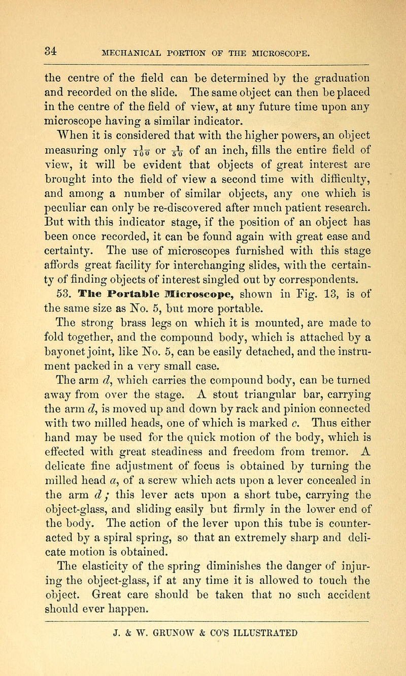 the centre of the field can be determined by the graduation and recorded on the slide. The same object can then be placed in the centre of the field of view, at any future time upon any microscope having a similar indicator. When it is considered that with the higher powers, an object measuring only t^o or -§\ of an inch, fills the entire field of view, it will be evident that objects of great interest are brought into the field of view a second time with difiiculty, and among a number of similar objects, any one which is peculiar can only be re-discovered after much patient research. But with this indicator stage, if the position of an object has been once recorded, it can be found again with great ease and certainty. The use of microscopes furnished with this stage afibrds great facility for interchanging slides, with the certain- ty of finding objects of interest singled out by correspondents. 53. The Portable Microscope, shown in Fig. 13, is of the same size as No. 5, but more portable. The strong brass legs on which it is mounted, are made to fold together, and the compound body, which is attached by a bayonet joint, like No. 5, can be easily detached, and the instru- ment packed in a very small case. The arm d, which carries the compound body, can be turned away from over the stage. A stout triangular bar, carrying the arm d, is moved up and down by rack and pinion connected with two milled heads, one of which is marked c. Tlius either hand may be used for the quick motion of the body, which is effected with great steadiness and freedom from tremor. A delicate fine adjustment of focus is obtained by turning the milled head a, of a screw which acts upon a lever concealed in the arm d,' this lever acts upon a short tube, carrying the object-glass, and sliding easily but firmly in the lower end of the body. The action of the lever upon this tube is counter- acted by a spiral spring, so that an extremely sharp and deli- cate motion is obtained. The elasticity of the spring diminishes the danger of injur- ing the object-glass, if at any time it is allowed to touch the object. Great care should be taken that no such accident should ever happen.
