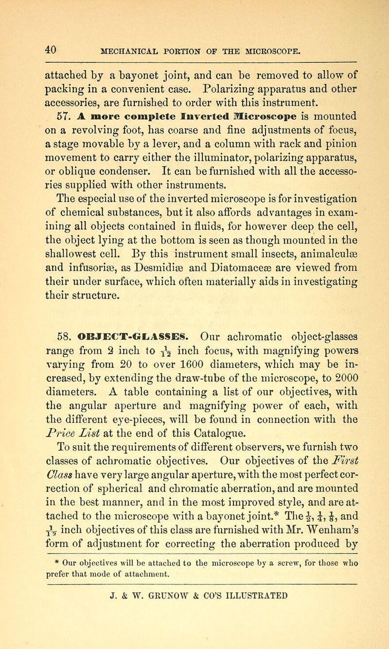 attached by a bayonet joint, and can be removed to allow of packing in a convenient case. Polarizing apparatus and other accessories, are furnished to order with this instrument. 57. A more complete Inverted Microscope is mounted on a revolving foot, has coarse and fine adjustments of focus, a stage movable by a lever, and a column with rack and pinion movement to carry either the illuminator, polarizing apparatus, or oblique condenser. It can be furnished with all the accesso- ries supplied with other instruments. The especial use of the inverted microscope is for investigation of chemical substances, but it also affords advantages in exam- ining all objects contained in fluids, for however deep the cell, the object lying at the bottom is seen as though mounted in the shallowest cell. By this instrument small insects, animalculse and infusorise, as Desmidise and Diatomaceae are viewed from their under surface, which often materially aids in investigating their structure. 58. OBJECT-GLASSES. Oiir achromatic object-glasses range from 2 inch to ^^2 i^ich focus, with magnifying powei-s varying from 20 to over 1600 diameters, which may be in- creased, by extending the draw-tube of the microscope, to 2000 diameters. A table containing a list of our objectives, with the angular aperture and magnifying power of each, with the different eye-pieces, will be found in connection with the Price List at the end of this Catalogue. To suit the requirements of different observers, we furnish two classes of achromatic objectives. Our objectives of the Fii'st Class have very large angular aperture, with the most perfect cor- rection of spherical and chromatic aberration, and are mounted in the best manner, and in the most improved style, and are at- tached to the microscope with a bayonet joint.* Tlie|^, ^, ^, and •jL inch objectives of this class are furnished with Mr. Wenham's form of adjustment for correcting the aberration produced by * Our objectives will be attached to the microscope by a screw, for those who prefer that mode of attachment.