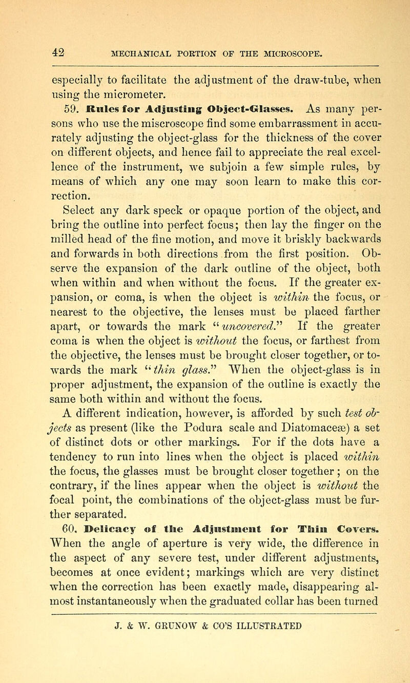 especially to facilitate the adjustment of tlie draw-tube, when using the micrometer. 59. Riile§ for Adjusting Object-Glasses. As many per- sons who use the miscroscope find some embarrassment in accu- rately adjusting the object-glass for the thickness of the cover on different objects, and hence fail to appreciate the real excel- lence of the instrument, we subjoin a few simple rules, by means of which any one may soon learn to make this cor- rection. Select any dark speck or opaque portion of the object, and bring the outline into perfect focus; then lay the finger on the milled head of the fine motion, and move it briskly backwards and forwards in both directions from the first position. Ob- serve the expansion of the dark outline of the object, both when within and when without the focus. If the greater ex- pansion, or coma, is when the object is within the focus, or nearest to the objective, the lenses must be placed farther apart, or towards the mark ^''uncoverecV If the greater coma is when the object is imtliout the focus, or farthest from the objective, the lenses must be brought closer together, or to- wards the mark ^Hhin glass When the object-glass is in proper adjustment, the expansion of the outline is exactly the same both within and without the focus. A different indication, however, is afforded by such test ob- jects as present (like the Podura scale and Diatomacese) a set of distinct dots or other markings. For if the dots have a tendency to run into lines when the object is placed within the focus, the glasses must be brought closer together ; on the contrary, if the lines appear when the object is without the focal point, the combinations of the object-glass must be fur- ther separated. 60. Delicacy of the Adjustment for TSiin Covers. When the angle of aperture is very wide, the difference in the aspect of any severe test, under different adjustments, becomes at once evident; markings which are very distinct when the correction has been exactly made, disappearing al- most instantaneously when the graduated collar has been turned