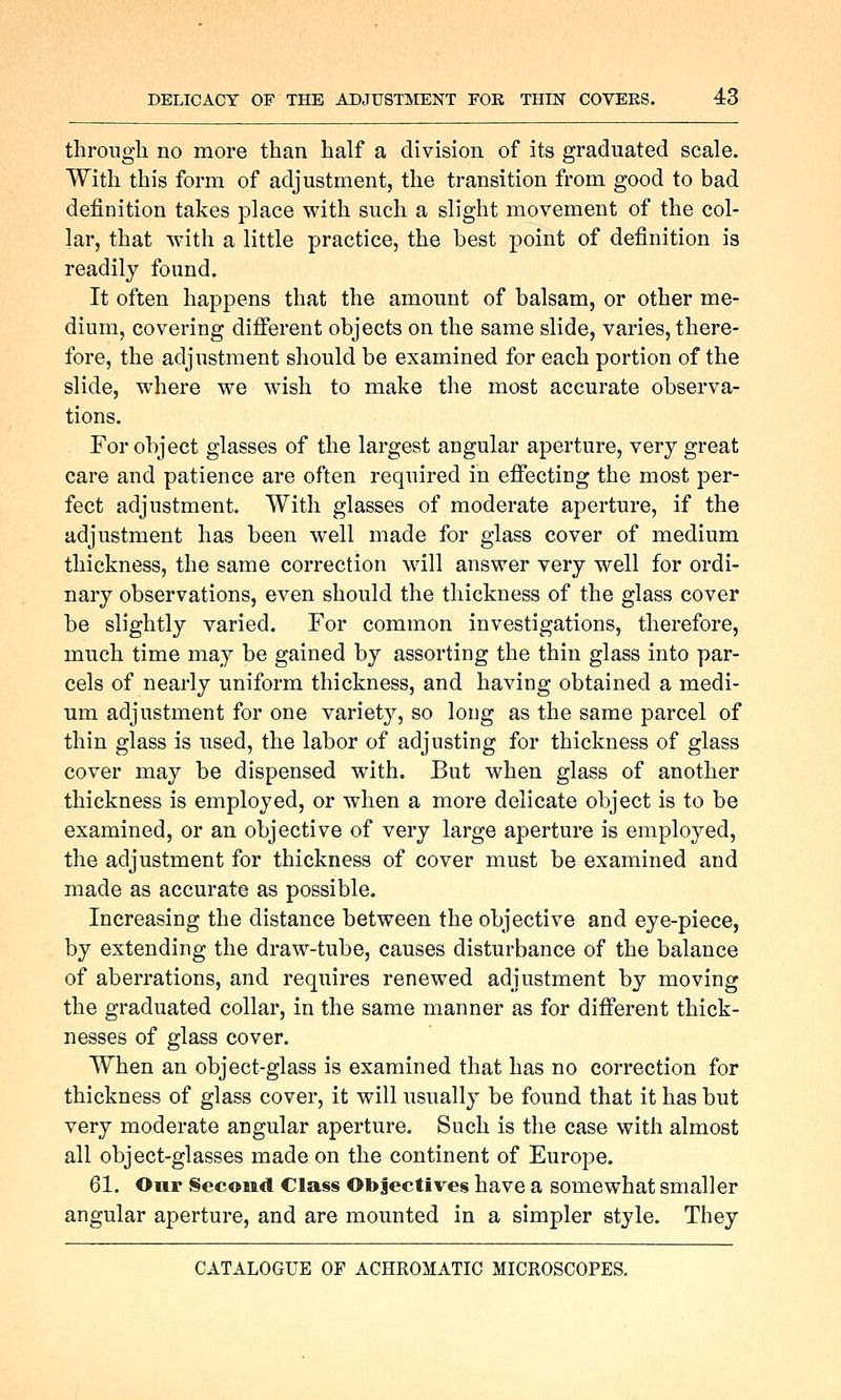 tlirougli no more than half a division of its graduated scale. With this form of adjustment, the transition from good to bad definition takes place with such a slight movement of the col- lar, that with a little practice, the best point of definition is readily found. It often happens that the amount of balsam, or other me- dium, covering different objects on the same slide, varies, there- fore, the adjustment should be examined for each portion of the slide, where we wish to make the most accurate observa- tions. For object glasses of the largest angular aperture, very great care and patience are often required in effecting the most per- fect adjustment. With glasses of moderate aperture, if the adjustment has been well made for glass cover of medium thickness, the same correction will answer very well for ordi- nary observations, even should the thickness of the glass cover be slightly varied. For common investigations, therefore, much time may be gained by assorting the thin glass into par- cels of nearly uniform thickness, and having obtained a medi- um adjustment for one variety, so long as the same parcel of thin glass is used, the labor of adjusting for thickness of glass cover may be dispensed with. But when glass of another thickness is employed, or when a more delicate object is to be examined, or an objective of very large aperture is employed, the adjustment for thickness of cover must be examined and made as accurate as possible. Increasing the distance between the objective and eye-piece, by extending the draw-tube, causes disturbance of the balance of aberrations, and requires renewed adjustment by moving the graduated collar, in the same manner as for different thick- nesses of glass cover. When an object-glass is examined that has no correction for thickness of glass cover, it will usually be found that it has but very moderate angular aperture. Such is the case with almost all object-glasses made on the continent of Europe. 61. Our Second Class Objectives have a somewhat smaller angular aperture, and are mounted in a simpler style. They