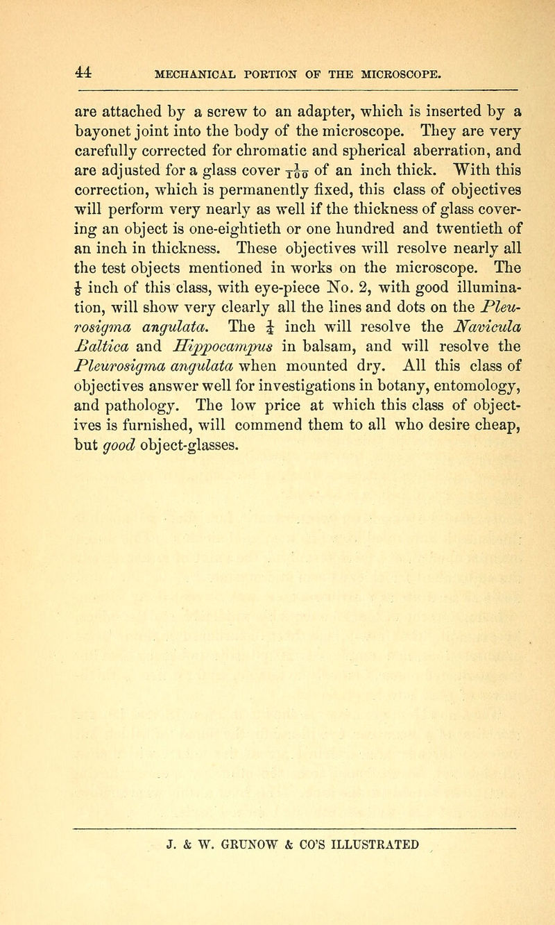 are attached by a screw to an adapter, which is inserted by a bayonet joint into the body of the microscope. They are very carefully corrected for chromatic and spherical aberration, and are adjusted for a glass cover j^q of an inch thick. With this correction, which is permanently fixed, this class of objectives will perform very nearly as well if the thickness of glass cover- ing an object is one-eightieth or one hundred and twentieth of an inch in thickness. These objectives will resolve nearly all the test objects mentioned in works on the microscope. The i inch of this class, with eye-piece ISTo. 2, with good illumina- tion, will show very clearly all the lines and dots on the Pleu- rosigma angulata. The ^ inch will resolve the Namcula Baltica and Hippocampus in balsam, and will resolve the Pleurosigma angulata when mounted dry. All this class of objectives answer well for investigations in botany, entomology, and pathology. The low price at which this class of object- ives is furnished, will commend them to all who desire cheap, but good object-glasses.