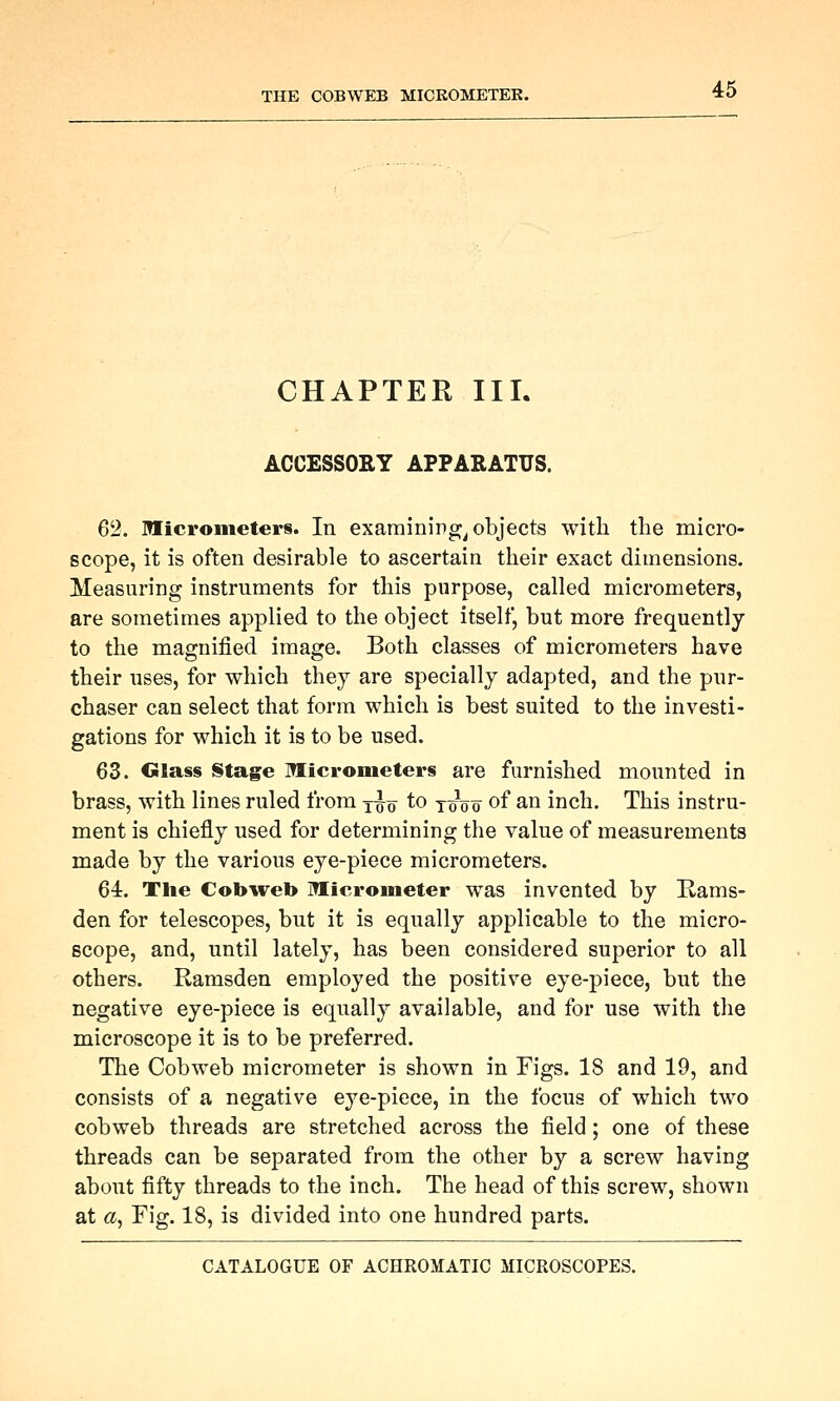 CHAPTER III. ACCESSORY APPARATUS. 62. micrometers. In examining^ objects with the micro- scope, it is often desirable to ascertain their exact dimensions. Measuring instruments for this purpose, called micrometers, are sometimes applied to the object itself, but more frequently to the magnified image. Both classes of micrometers have their uses, for which they are specially adapted, and the pur- chaser can select that form which is best suited to the investi- gations for which it is to be used. 63. Glass Stage Wlicrometers are furnished mounted in brass, with lines ruled from yuq to jo^oo of an inch. This instru- ment is chiefly used for determining the value of measurements made by the various eye-piece micrometers. 64. Tlie Cobweb Micrometer was invented by Rams- den for telescopes, but it is equally applicable to the micro- scope, and, until lately, has been considered superior to all others. Ramsden employed the positive eye-piece, but the negative eye-piece is equally available, and for use with the microscope it is to be preferred. The Cobweb micrometer is shown in Figs. 18 and 19, and consists of a negative eye-piece, in the focus of which two cobweb threads are stretched across the field ; one of these threads can be separated from the other by a screw having about fifty threads to the inch. The head of this screw, shown at a, Fig. 18, is divided into one hundred parts.