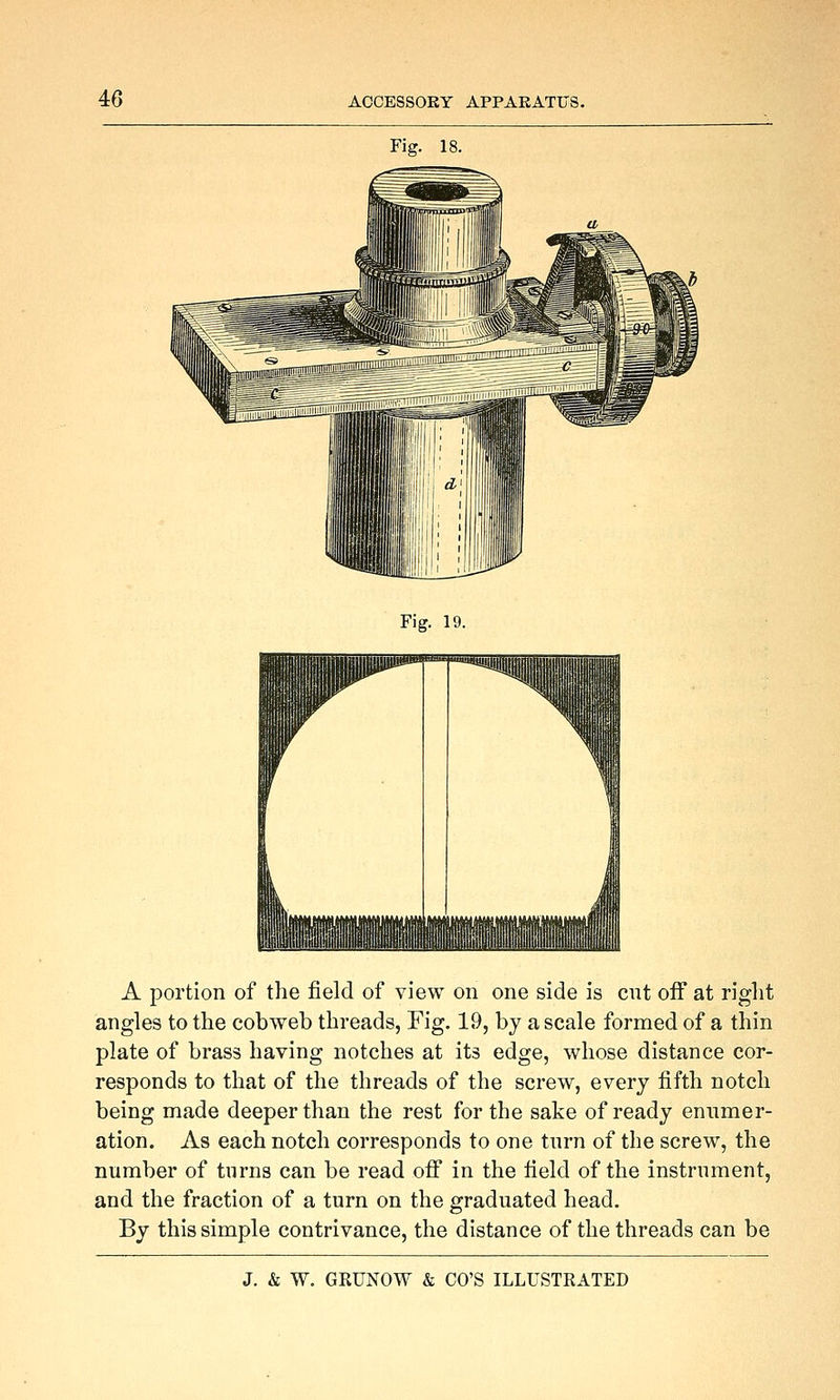 Fig. 18 Fig. 19. A portion of the field of view on one side is cut off at right angles to the cobweb threads, Fig. 19, by a scale formed of a thin plate of brass having notches at its edge, whose distance cor- responds to that of the threads of the screw, every fifth notch being made deeper than the rest for the sake of ready enumer- ation. As each notch corresponds to one turn of the screw, the number of turns can be read off in the field of the instrument, and the fraction of a turn on the graduated head. By this simple contrivance, the distance of the threads can be