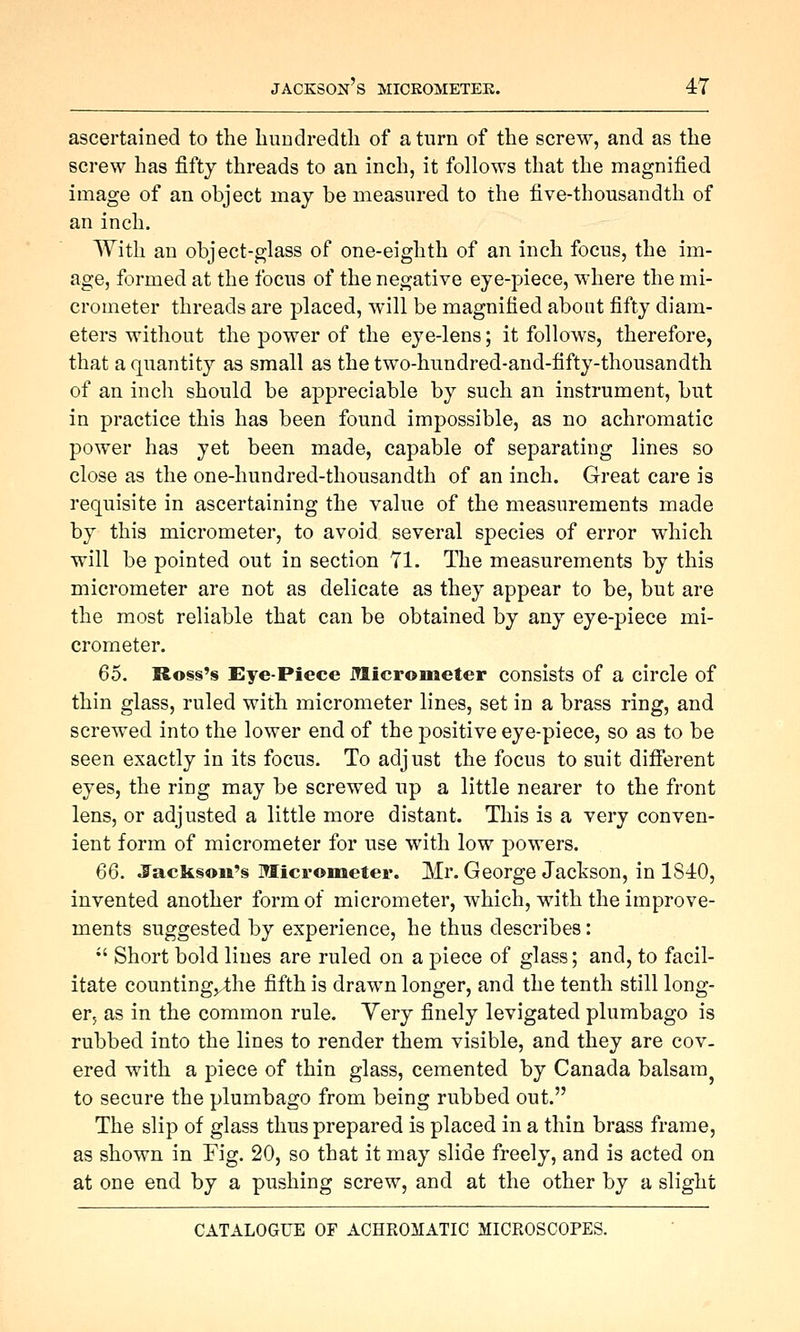 ascertained to the hundredtli of a turn of the screw, and as the screw has fifty threads to an inch, it follows that the magnified image of an object may be measured to the five-thousandth of an inch. With an object-glass of one-eighth of an inch focus, the im- age, formed at the focus of the negative eye-piece, where the mi- crometer threads are placed, will be magnified about fifty diam- eters without the power of the eye-lens; it follows, therefore, that a quantity as small as the two-hundred-and-fifty-thousandth of an inch should be appreciable by such an instrument, but in practice this has been found impossible, as no achromatic power has yet been made, capable of separating lines so close as the one-hundred-thousandth of an inch. Great care is requisite in ascertaining the value of the measurements made by this micrometer, to avoid several species of error which will be pointed out in section 71. The measurements by this micrometer are not as delicate as they appear to be, but are the most reliable that can be obtained by any eye-piece mi- crometer. 65. Ro§s's Eye-Piece Jtticrometer consists of a circle of thin glass, ruled with micrometer lines, set in a brass ring, and screwed into the lower end of the positive eye-piece, so as to be seen exactly in its focus. To adjust the focus to suit different eyes, the ring may be screwed up a little nearer to the front lens, or adjusted a little more distant. This is a very conven- ient form of micrometer for use with low powers. 66. J'ack§©ii'§ Micrometer. Mr. George Jackson, in 1840, invented another form of micrometer, which, with the improve- ments suggested by experience, he thus describes: •' Short bold lines are ruled on a piece of glass; and, to facil- itate counting,,4;he fifth is drawn longer, and the tenth still long- er, as in the common rule. Yery finely levigated plumbago is rubbed into the lines to render them visible, and they are cov- ered with a piece of thin glass, cemented by Canada balsam^ to secure the plumbago from being rubbed out. The slip of glass thus prepared is placed in a thin brass frame, as shown in Fig. 20, so that it may slide freely, and is acted on at one end by a pushing screw, and at the other by a slight