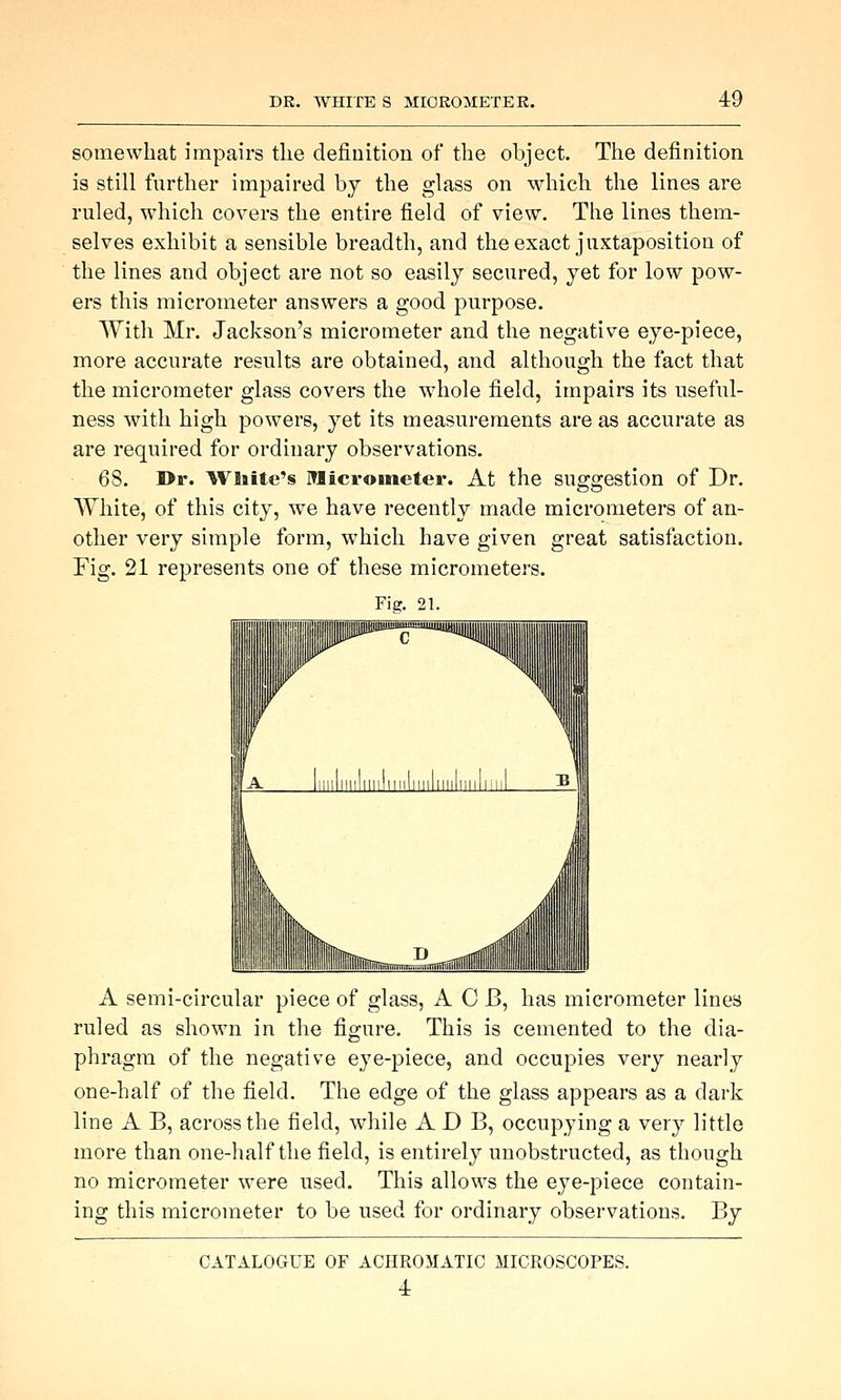 somewhat impairs the definition of the object. The definition i8 still further impaired by the glass on which the lines are ruled, which covers the entire field of view. The lines them- selves exhibit a sensible breadth, and the exact juxtaposition of the lines and object are not so easily secured, yet for low pow- ers this micrometer answers a good purpose. With Mr. Jackson's micrometer and the negative eye-piece, more accurate results are obtained, and although the fact that the micrometer glass covers the whole field, impairs its useful- ness with high powers, yet its measurements are as accurate as are required for ordinary observations. 68. I>r. ^VlBite's Micrometer. At the suggestion of Dr. White, of this city, we have recently made micrometers of an- other very simple form, which have given great satisfaction. Fig. 21 represents one of these micrometers. Fig. 21. A semi-circular piece of glass, A C J3, has micrometer lines ruled as shown in the figure. This is cemented to the dia- phragm of the negative eye-piece, and occupies very nearly one-half of the field. The edge of the glass appears as a dark line A B, across the field, while A D B, occupying a very little more than one-half the field, is entirely unobstructed, as though no micrometer were used. This allows the eye-piece contain- ing this micrometer to be used for ordinary observations. By CATALOGUE OF ACHROMATIC MICROSCOPES. 4: