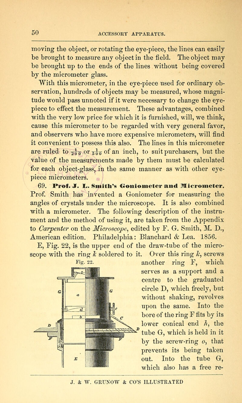 moving the object, or rotating the eye-piece, the lines can easily be brought to measure any object in the field. The object may be brought up to the ends of the lines without being covered by the micrometer glass. With this micrometer, in the eye-piece used for ordinary ob- servation, hundreds of objects may be measured, whose magni- tude would pass unnoted if it were necessary to change the eye- piece to effect the measurement. These advantages, combined with the very low price for which it is furnished, will, we think, cause this micrometer to be regarded with very general favor, and observers who have more expensive micrometers, will find it convenient to possess this also. The lines in this micrometer are ruled to ^-uo or 5^0 of an inch, to suit purchasers, but the value of the measurements made by them must be calculated for each object-glass, in the same manner as with other eye- piece micrometers. 69. Prof. J. I.. Siiiitlt's Oonioineter and Micrometer. Prof. Smith has invented a Goniometer for measuring the angles of crystals under the microscope. It is also combined with a micrometer. The following description of the instru- ment and the method of using it, are taken from the Appendix to Carpenter on the Microscope, edited by F. G. Smith, M. D., American edition. Philadelphia: Blanchard & Lea. 1856. E, Fig. 22, is the upper end of the draw-tube of the micro- scope with the ring Tc soldered to it. Over this ring h, screws another ring F, which serves as a support and a centre to the graduated circle D, which freely, but without shaking, revolves upon the same. Into the bore of the ring F fits by its lower conical end h, the tube G, which is held in it by the screw-ring 0, that prevents its being taken out. Into the tube G, which also has a free re-