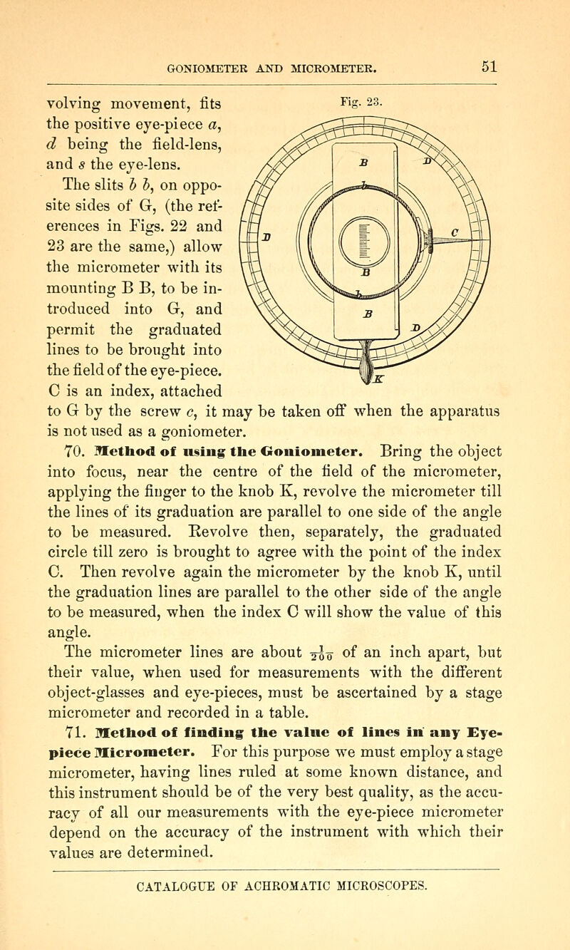 volving movement, fits ^jg- 23. the positive eye-piece a, d being the field-lens, and s the eye-lens. The slits h h, on oppo- site sides of G, (the ref- erences in Figs. 22 and 23 are the same,) allow the micrometer with its mounting B B, to be in- troduced into G, and permit the graduated lines to be brought into the field of the eye-piece. C is an index, attached to G by the screw c, it may be taken ofi when the apparatus is not used as a goniometer. 70. Method of n§iug the Ooniometer. Bring the object into focus, near the centre of the field of the micrometer, applying the finger to the knob K, revolve the micrometer till the lines of its graduation are parallel to one side of the angle to be measured. Kevolve then, separately, the graduated circle till zero is brought to agree with the point of the index C. Then revolve again the micrometer by the knob K, until the graduation lines are parallel to the other side of the angle to be measured, when the index C will show the value of this angle. The micrometer lines are about 2^0 of an inch apart, but their value, when used for measurements with the different object-glasses and eye-pieces, must be ascertained by a stage micrometer and recorded in a table. 71. Method of finding the value of lines in any Eye- piece Micrometer. For this purpose we must employ a stage micrometer, having lines ruled at some known distance, and this instrument should be of the very best quality, as the accu- racy of all our measurements with the eye-piece micrometer depend on the accuracy of the instrument with which their values are determined.