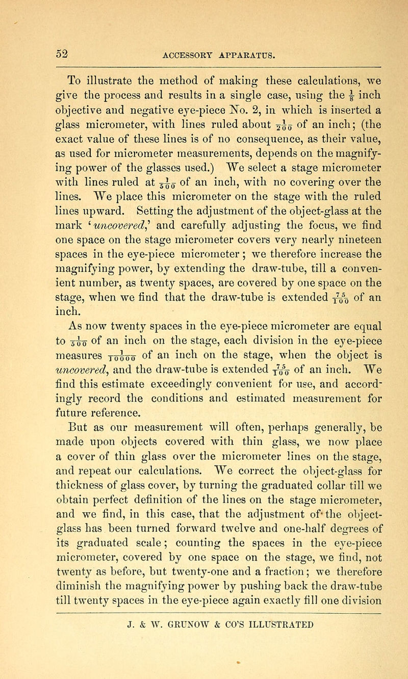 To illustrate the method of making these calculations, we give the process and results in a single case, using the |- inch objective and negative eye-piece ISTo. 2, in which is inserted a glass micrometer, with lines ruled about 2-J0 of ^^ inch; (the exact value of these lines is of no consequence, as their value, as used for micrometer measurements, depends on the magnify- ing power of the glasses used.) We select a stage micrometer with lines ruled at 3-^y of an inch, with no covering over the lines. We place this micrometer on the stage with the ruled lines upward. Setting the adjustment of the object-glass at the mark ^uncovered,'' and carefully adjusting the focus, we find one space on the stage micrometer covers verj' nearly nineteen spaces in the eye-piece micrometer ; we therefore increase the magnifying power, by extending the draw-tube, till a conven- ient number, as twenty spaces, are covered by one space on the stage, when we find that the draw-tube is extended j-qq of an inch. As now twenty spaces in the eye-piece micrometer are equal to zwq of ^^ inch on the stage, each division in the eye-piece measures rohoo of ^^ i'^ch on the stage, when the object is uncovered, and the draw-tube is extended ^q\ of an inch. We find this estimate exceedingly convenient for use, and accord- ingly record the conditions and estimated measurement for future reference. But as our measurement will often, perhaps generally, be made upon objects covered with thin glass, we now place a cover of thin glass over the micrometer lines on the stage, and repeat our calculations. We correct the object-glass for thickness of glass cover, by turning the graduated collar till we obtain perfect definition of the lines on the stage micrometer, and we find, in this case, that the adjustment of* the object- glass has been turned forward twelve and one-half degrees of its graduated scale; counting the spaces in the eye-piece micrometer, covered by one space on the stage, we find, not twenty as before, but twenty-one and a fraction; we therefore diminish the magnifying power by pushing back the draw-tube till twenty spaces in the eye-piece again exactly fill one division