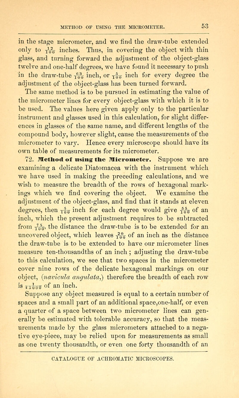 in the stage micrometer, and we find the draw-tube extended only to iVV inches. Thus, in covering the object with thin glass, and turning forward the adjustment of the object-glass twelve and one-half degrees, we have found it necessary to push in the draw-tube -j-^ inch, or yf „ inch for every degree the adjustment of the object-glass has been turned forward. The same method is to be pui-sued in estimating the value of the micrometer lines for every object-glass with which it is to be used. The values here given apply only to the particular instrument and glasses used in this calculation, for slight differ- ences in glasses of the same name, and different lengths of the compound body, however slight, cause the measurements of the micrometer to vary. Hence every microscope should have its own table of measurements for its micrometer. Y2. Method of using tlie ITIicronieter, Suppose we are examining a delicate Diatoraacea with the instrument which we have used in making the preceding calculations, and we wish to measure the breadth of the rows of hexagonal mark- ings which we find covering the object. We examine the adjustment of the object-glass, and find that it stands at eleven degrees, then j^q inch for each degree would give f^^ of an inch, which the present adjustment requires to be subtracted from j^o, the distance the draw-tube is to be extended for an uncovered object, which leaves y^q of an inch as the distance the draw-tube is to be extended to have our micrometer lines measure ten-thousandths of an inch ; adjusting the draw-tube to this calculation, we see that two spaces in the micrometer cover nine rows of the delicate hexagonal markings on our object, {navicula angulata,) therefore the breadth of each row is 4 5^0 of ^° inch. Suppose any object measured is equal to a certain number of spaces and a small part of an additional space,one-half, or even a quarter of a space between two micrometer lines can gen- erally be estimated with tolerable accuracy, so that the meas- urements made by the glass micrometers attached to a nega- tive eye-piece, may be relied upon for measurements as small as one twenty thousandth, or even one forty thousandth of an