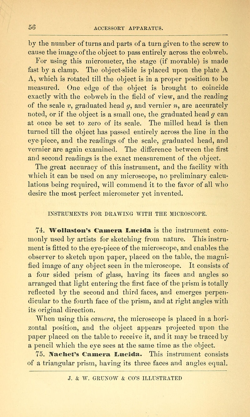 by the number of turns and parts of a turn given to the screw to cause the image of the object to pass entirely across the cobweb. For using this micrometer, the stage (if movable) is made fast by a clamp. The object-slide is placed upon the plate A A, which is rotated till the object is in a proper position to be measured. One edge of the object is brought to coincide exactly with the cobweb in the field of view, and the reading of the scale v, graduated head ^, and vernier ti, are accurately noted, or if the object is a small one, the graduated head g can at once be set to zero of its scale. The milled head is then turned till the object has passed entirely across the line in the eye-piece, and the readings of the scale, graduated head, and vernier are again examined. The difference between the first and second readings is the exact measurement of the object. The great accuracy of this instrument, and the facility with which it can be used on any microscope, no preliminary calcu- lations being required, will commend it to the favor of all who desire the most perfect micrometer yet invented. INSTRUMENTS FOR DRAWING WITH THE MICROSCOPE. 74, Wollastoaa's Cainera ILiiicida is the instrument com- monly used by artists for sketching from nature. This instru- ment is fitted to the eye-piece of the microscope, and enables the observer to sketch upon paper, placed on the table, the magni- fied image of any object seen in the microscope. It consists of a four sided prism of glass, having its faces and angles so arranged that light entering the first face of the prism is totally reflected by the second and third faces, and emerges perpen- dicular to the fourth face of the prism, and at right angles with its original direction. When using this camera^ the microscope is placed in a hori- zontal position, and the object appears projected upon the paper placed on the table to receive it, and it may be traced by a pencil which the eye sees at the same time as the object. 75. IVacIaet's Camera Eiiicida. This instrument consists of a triangular prism, having its three faces and angles equal.