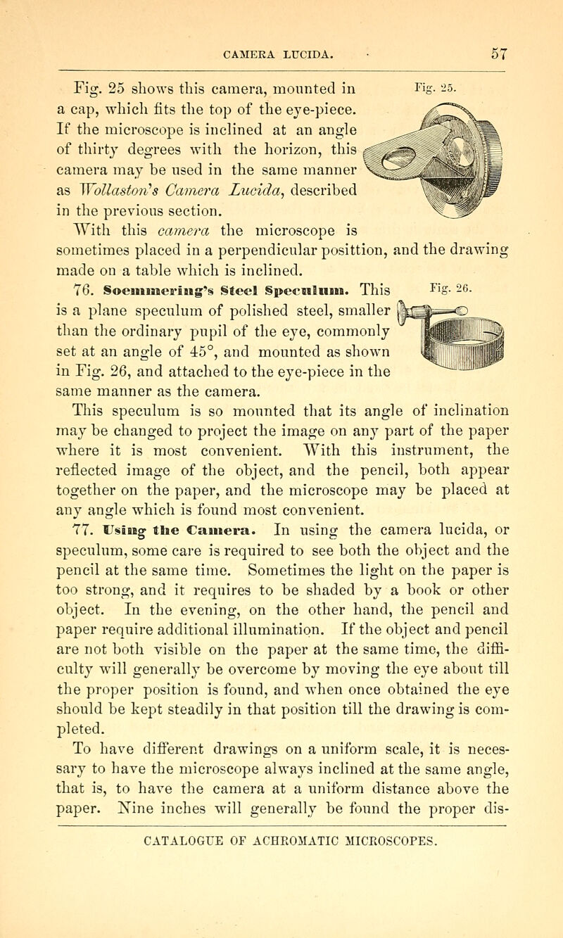 Jiff. 26. Fig. 25 shows this camera, mounted in Tij a cap, which fits the top of the eye-piece. If the microscope is inclined at an angle of thirty degrees with the horizon, this camera may be used in the same manner \ as Wollaston's Camera Lucida, described in the previous section. With this camera the microscope is sometimes placed in a perpendicular posittion, and the drawing made on a table which is inclined. 76. SoeniiaeriJig's Steel §pecmluni. This is a plane speculum of polished steel, smaller than the ordinary pupil of the eye, commonly set at an angle of 45°, and mounted as shown in Fig. 26, and attached to the eye-piece in the same manner as the camera. This speculum is so mounted that its angle of inclination may be changed to project the image on any part of the paper where it is most convenient. With this instrument, the reflected image of the object, and the pencil, both appear together on the paper, and the microscope may be placed at any angle which is found most convenient. 77. UsiMg- the Camera. In using the camera lucida, or speculum, some care is required to see both the object and the pencil at the same time. Sometimes the light on the paper is too strong, and it requires to be shaded by a book or other object. In the evening, on the other hand, the pencil and paper require additional illumination. If the object and pencil are not both visible on the paper at the same time, the diffi- culty will generally be overcome by moving the eye about till the proper position is found, and when once obtained the eye should be kept steadily in that position till the drawing is com- pleted. To have different drawings on a uniform scale, it is neces- sary to have the microscope always inclined at the same angle, that is, to have the camera at a uniform distance above the paper, l^ine inches will generally be found the proper dis-