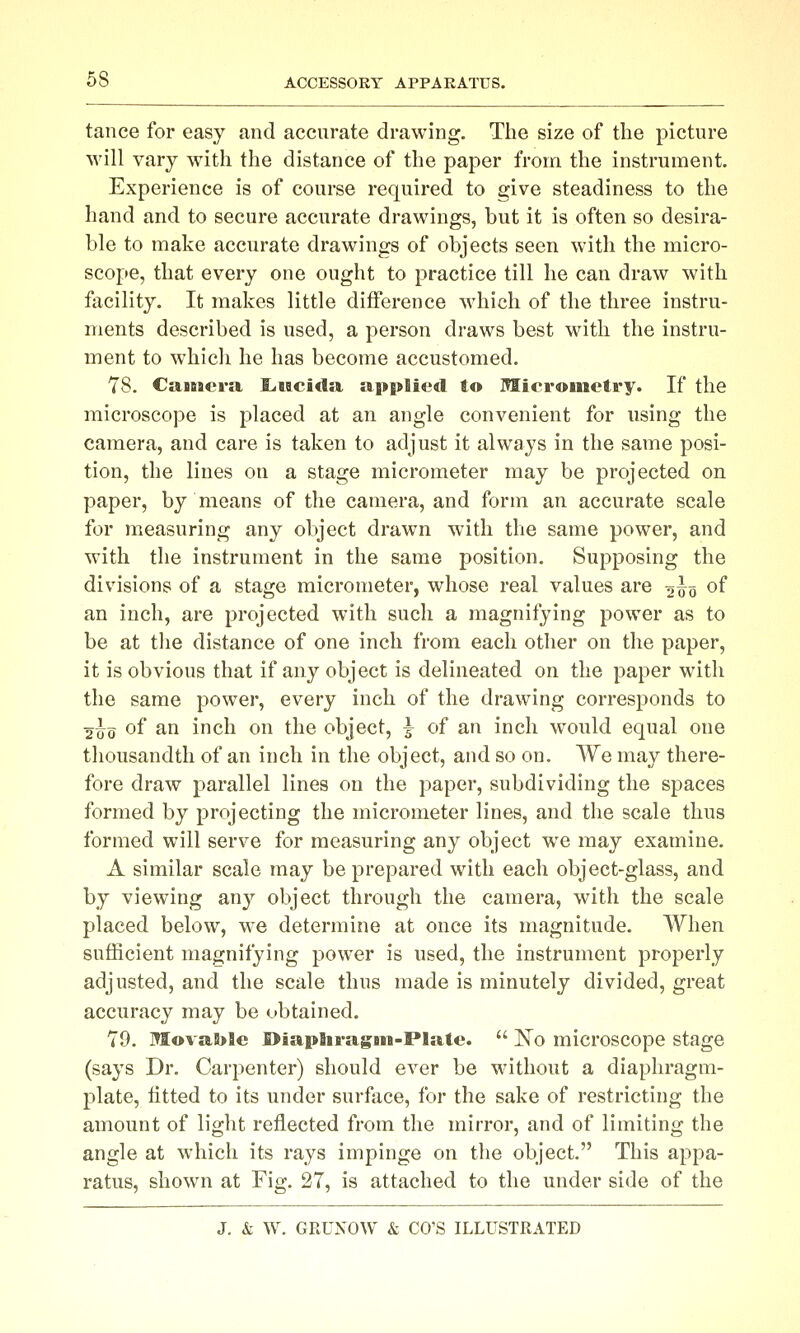 tance for easy and accurate drawing. The size of the picture will vary with the distance of the paper from the instrument. Experience is of course required to give steadiness to the hand and to secure accurate drawings, but it is often so desira- ble to make accurate drawings of objects seen with the micro- scope, that every one ought to practice till he can draw with facility. It makes little difference which of the three instru- ments described is used, a person draws best with the instru- ment to which he has become accustomed. 78. CaiBsera, £.itcida applied to Micrometry. If the microscope is placed at an angle convenient for using the camera, and care is taken to adjust it always in the same posi- tion, the lines on a stage micrometer may be projected on paper, by means of the camera, and form an accurate scale for measuring any object drawn with the same power, and with the instrument in the same position. Supposing the divisions of a stage micrometer, whose real values are 2^5 of an inch, are projected with such a magnifying power as to be at the distance of one inch from each other on the paper, it is obvious that if any object is delineated on the paper with the same power, every inch of the drawing corresponds to 2^0 of an inch on the object, I of an inch would equal one thousandth of an inch in the object, and so on. We may there- fore draw parallel lines on the paper, subdividing the spaces formed by projecting the micrometer lines, and the scale thus formed will serve for measuring any object we may examine, A similar scale may be prepared with each object-glass, and by viewing any object through the camera, with the scale placed below, we determine at once its magnitude. When sufficient magnifying power is used, the instrument properly adjusted, and the scale thus made is minutely divided, great accuracy may be obtained. 79. Movable I>iapIiragBiii-PIate.  ]^o microscope stage (says Dr. Carpenter) should ever be without a diaphragm- plate, fitted to its under surface, for the sake of restricting the amount of light reflected from the mirror, and of limiting the angle at which its rays impinge on the object. This appa- ratus, shown at Fig. 27, is attached to the under side of the