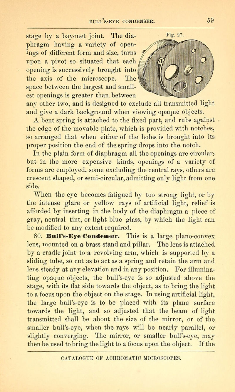 stage by a bayonet joint. The dia- phragm having a variety of open- ings of different form and size, tarns upon a pivot so situated that each opening is successively brought into! the axis of the microscope. The space between the hirgest and small- est openings is greater than between any other two, and is designed to exclude all transmitted light and give a dark background when viewing opaque objects. A bent spring is attached to the fixed part, and rubs against the edge of the movable plate, which is provided with notches, so arranged that when either of the holes is brought into its proper position the end of the spring drops into the notch. In the plain form of diaphragm all the openings are circular? but in the more expensive kinds, openings of a variety of forms are employed, some excluding the central rays, others are crescent shaped, or semi-circular, admitting only light from one side. When the eye becomes fatigued by too strong light, or by the intense glare or yellow rays of artificial light, relief is aiforded by inserting in the body of the diaphragm a piece of gra}^, neutral tint, or light blue glass, by which the light can be modified to any extent required. 80. Biill's-Eye Condenser. This is a large plano-convex lens, mounted on a brass stand and pillar. The lens is attached by a cradle joint to a revolving arm, which is supported by a sliding tube, so cut as to act as a spring and retain the arm and lens steady at any elevation and in any position. For illumina- ting opaque objects, the bull's-eye is so adjusted above the stage, with its flat side towards the object, as to bring the light to a focus upon the object on the stage. In using artificial light, the large bull's-eye is to be placed with its plane surface towards the light, and so adjusted that the beam of light transmitted shall be about the size of the mirror, or of the smaller bull's-eye, when the rays will be nearly parallel, or slightly converging. The mirror, or smaller bull's-eye, may then be used to bring the light to a focus upon the object. If the