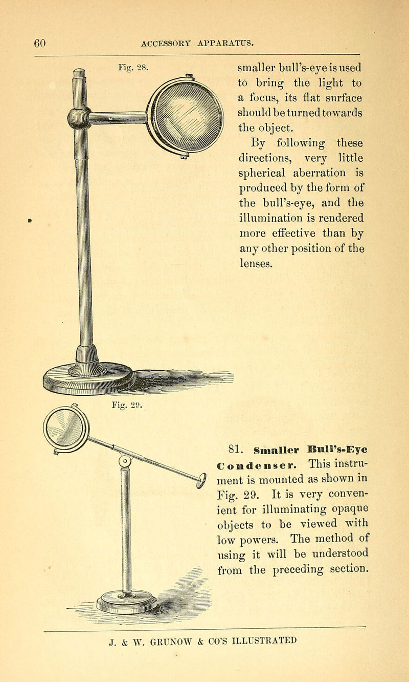 smaller bull's-eye is used to bring the light to a focus, its flat surface should be turned towards the object. By following these directions, very little spherical aberration is produced by the form of the bull's-eye, and the illumination is rendered more effective than by any other position of the lenses. 81. Smaller Biill's-Eye Condenser. This instru- ment is mounted as shown in Fig. 29. It is very conven- ient for illuminating opaque objects to be viewed with low powers. The method of using it will be understood from the preceding section.