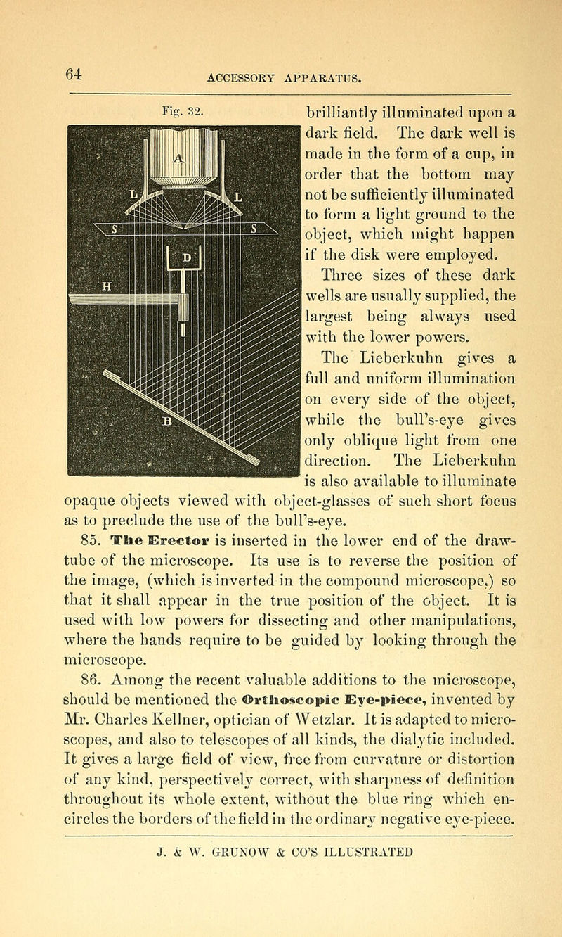 Fis- 32. brilliantly illuminated upon a dark field. The dark well is made in the form of a cup, in [order that the bottom may not be sufficiently illuminated to form a light ground to the object, which might happen if the disk were employed. Three sizes of these dark wells are usually supplied, the J largest being always used with the lower powers. The Lieberkuhn gives a full and uniform illumination on every side of the object, while the bull's-eye gives only oblique light from one direction. The Lieberkuhn is also available to illuminate opaque objects viewed with object-glasses of such short focus as to preclude the use of the buU's-ej'e. 85. TTlie Erector is inserted in the lower end of the draw- tube of the microscope. Its use is to reverse the position of the image, (which is inverted in the compound microscope.) so that it shall appear in the true position of the object. It is used with low powers for dissecting and other manipulations, where the hands require to be guided by looking through the microscope. 86. Among the recent valuable additions to the microscope, should be mentioned the Ortflioscopic Eye-piece, invented by Mr. Charles Kellner, optician of Wetzlar. It is adapted to micro- scopes, and also to telescopes of all kinds, the dialytic included. It gives a large field of view, free from curvature or distortion of any kind, perspectively correct, with sharpness of definition throughout its whole extent, M-ithout the blue ring which en- circles the borders of thefield in the ordinary negative eye-piece.