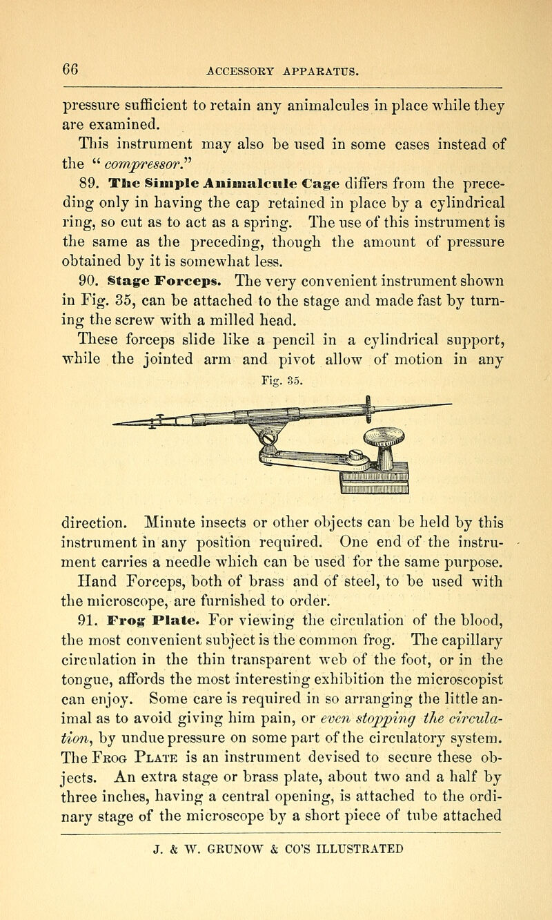 pressure sufBcient to retain any animalcules in place while they are examined. This instrument may also be used in some cases instead of the  compressors^ 89. Ttae §iinple Animalcule Cage differs from the prece- ding only in having the cap retained in place by a cylindrical ring, so cut as to act as a spring. The use of this instrument is the same as the preceding, though the amount of pressure obtained by it is somewhat less. 90. Stage Forcep§. The very convenient instrument shown in Fig. 35, can be attached to the stage and made fast by turn- ing the screw with a milled head. These forceps slide like a pencil in a cylindrical support, while the jointed arm and pivot allow of motion in any Fiff. 85. direction. Minute insects or other objects can be held by this instrument in any position required. One end of the instru- ment carries a needle which can be used for the same purpose. Hand Forceps, both of brass and of steel, to be used with the microscope, are furnished to order. 91. Frog Plate. For viewing the circulation of the blood, the most convenient subject is the common frog. The capillary circulation in the thin transparent web of the foot, or in the tongue, affords the most interesting exhibition the microscopist can enjoy. Some care is required in so arranging the little an- imal as to avoid giving him pain, or even stojpjping the circula- tion^ by undue pressure on some part of the circulatory system. The Frog Plate is an instrument devised to secure these ob- jects. An extra stage or brass plate, about two and a half by three inches, having a central opening, is attached to the ordi- nary stage of the microscope by a short piece of tube attached