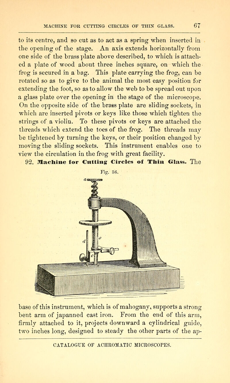 to its centre, and so cut as to act as a spring when inserted in the opening of the stage. An axis extends horizontally from one side of the brass plate above described, to which is attach- ed a plate of wood about three inches square, on which the frog is secured in a bag. This plate carrying the frog, can be rotated so as to give to the animal the most easy position for extending the foot, so as to allow the web to be spread out upon a glass plate over the opening in the stage of the microscope. On the opposite side of the brass plate are sliding sockets, in which are inserted pivots or keys like those which tighten the strings of a violin. To these pivots or keys are attached the threads which extend the toes of the frog. The threads may be tightened by turning the keys, or their position changed by moving the sliding sockets. This instrument enables one to view the circulation in the frog with great facility. 92. inacbine for Cutting Circles of Tliin Glass. The base of this instrument, which is of mahogany, supports a strong bent arm of japanned cast iron. From the end of this arm, firmly attached to it, projects downward a cylindrical guide, two inches long, designed to steady the other parts of the ap-