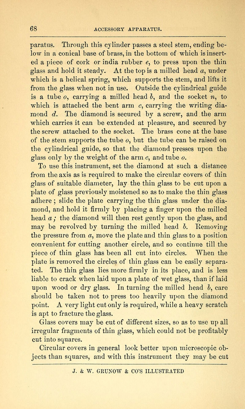 paratiis. Through this cylinder passes a steel stem, ending be- low in a conical base of brass, in the bottom of which is insert- ed a piece of cork or india rubber e, to press upon the thin glass and hold it steady. At the top is a milled head a^ under which is a helical spring, which supports the stem, and lifts it from the glass when not in use. Outside the cylindrical guide is a tube c, carrying a milled head 5, and the socket ?i, to which is attached the bent arm <?, carrying the writing dia- mond d. The diamond is secured by a screw, and the arm which carries it can be extended at pleasure, and secured by the screw attached to the socket. The brass cone at the base of the stem supports the tube o, but the tube can be raised on the cylindrical guide, so that the diamond presses upon the glass only by the weight of the armc, and tube o. To use this instrument, set the diamond at such a distance from the axis as is required to make the circular covers of thin glass of suitable diameter, lay the thin glass to be cut upon a plate of glass previously moistened so as to make the thin glass adhere ; slide the plate carrying the thin glass under the dia- mond, and hold it firmly by placing a finger upon the milled head a; the diamond will then rest gently upon the glass, and may be revolved by turning the milled head h. Removing the pressure from a^ move the plate and thin glass to a position convenient for cutting another circle, and so continue till the piece of thin glass has been all cut into circles. When the plate is removed the circles of thin glass can be easily separa- ted. The thin glass lies more firmly in its place, and is less liable to crack when laid upon a plate of wet glass, than if laid upon wood or dry glass. In turning the milled head 5, care should be taken not to press too heavily upon the diamond point. A very light cut only is required, while a heavy scratch is apt to fracture the glass. Glass covers may be cut of different sizes, so as to use up all irregular fragments of thin glass, which could not be profitably cut into squares. Circular covers in general look better upon microscopic ob- jects than squares, and with this instrument they may be cut