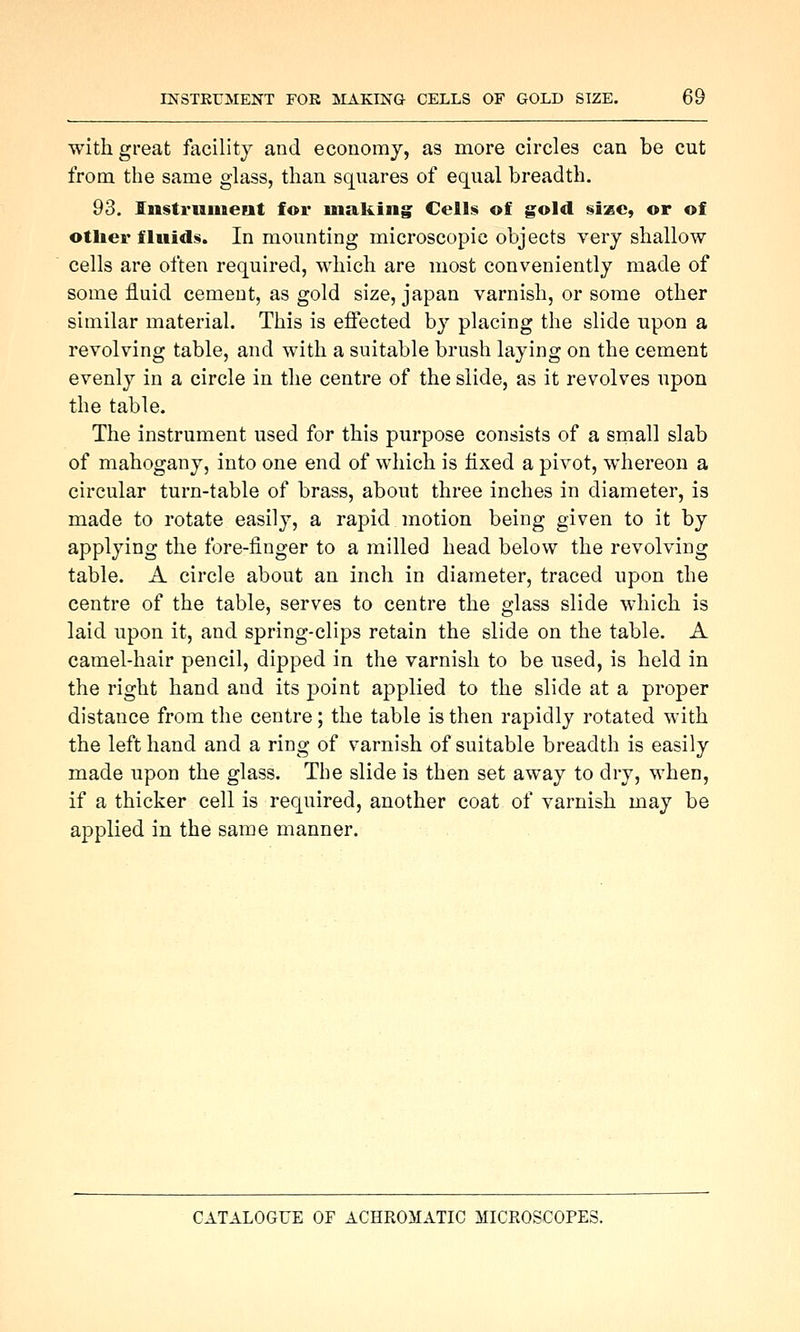 with great facility and economy, as more circles can be cut from the same glass, than squares of equal breadth. 93. Iiistriiuient for making Ceilfji of gold size, or of otiier fluids. In mounting microscopic objects very shallow cells are often required, which are most conveniently made of some fluid cement, as gold size, japan varnish, or some other similar material. This is effected by placing the slide upon a revolving table, and with a suitable brush laying on the cement evenly in a circle in the centre of the slide, as it revolves upon the table. The instrument used for this purpose consists of a small slab of mahogany, into one end of which is fixed a pivot, whereon a circular turn-table of brass, about three inches in diameter, is made to rotate easily, a rapid motion being given to it by applying the fore-finger to a milled head below the revolving table. A circle about an inch in diameter, traced upon the centre of the table, serves to centre the glass slide which is laid upon it, and spring-clips retain the slide on the table. A camel-hair pencil, dipped in the varnish to be used, is held in the right hand and its point applied to the slide at a proper distance from the centre; the table is then rapidly rotated with the left hand and a ring of varnish of suitable breadth is easily made upon the glass. The slide is then set away to dry, when, if a thicker cell is required, another coat of varnish may be applied in the same manner.