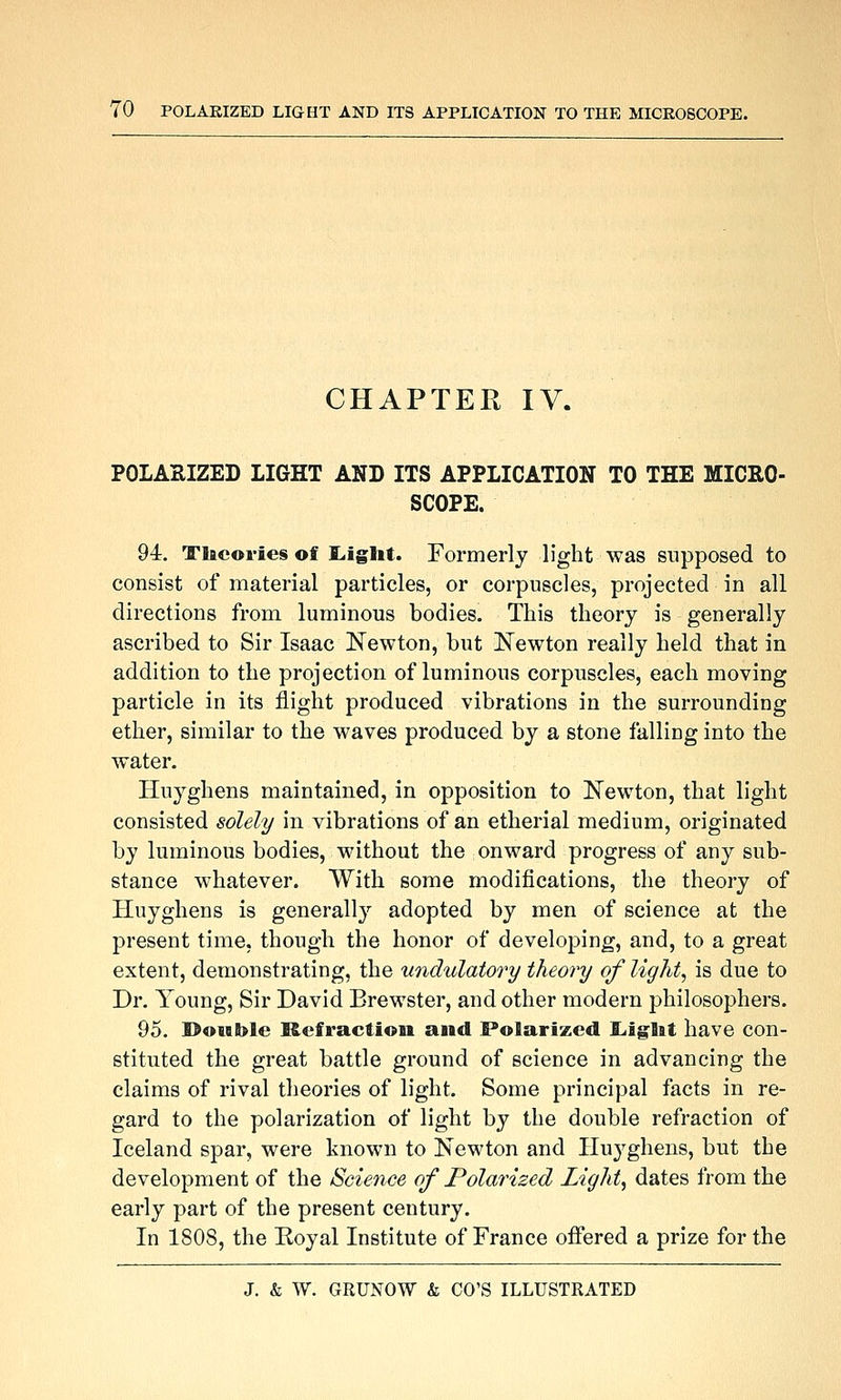 CHAPTER IV. POLASIZED LIGHT AND ITS APPLICATION TO THE MICRO- SCOPE. 94. Theories of ]L.iglit. Formerly light was supposed to consist of material particles, or corpuscles, projected in all directions from luminous bodies. This theory is generally ascribed to Sir Isaac Newton, but ISTewton really held that in addition to the projection of luminous corpuscles, each moving particle in its flight produced vibrations in the surrounding ether, similar to the waves produced by a stone falling into the water. Huyghens maintained, in opposition to !Newton, that light consisted solely in vibrations of an etherial medium, originated by luminous bodies, without the onward progress of any sub- stance whatever. With some modifications, the theory of Huyghens is generally adopted by men of science at the present time, though the honor of developing, and, to a great extent, demonstrating, the undulatory theory of light^ is due to Dr. Young, Sir David Brewster, and other modern philosophers. 95. ©oitble Refraction and Polarized I^iglit have con- stituted the great battle ground of science in advancing the claims of rival theories of light. Some principal facts in re- gard to the polarization of light by the double refraction of Iceland spar, were known to Newton and Huyghens, but the development of the Science of Polarized Light, dates from the early part of the present century. In 1808, the Royal Institute of France offered a prize for the