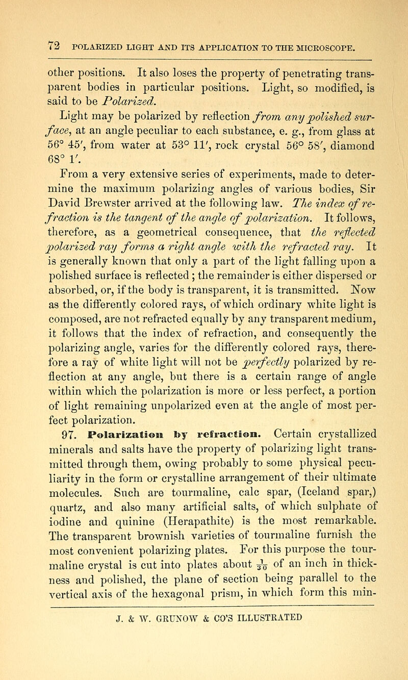 Other positions. It also loses the property of penetrating trans- parent bodies in particular positions. Light, so modified, is said to be Polarized. Light may be polarized by reflection/rc>/?i any jpolished sur- face, at an angle peculiar to each substance, e. g., from glass at 56° 45', from water at 53° 11', rock crystal 56° 58', diamond 68° 1'. From a very extensive series of experiments, made to deter- mine the maximum polarizing angles of various bodies. Sir David Brewster arrived at the following law. The index of re- fraction is the tangent of the angle of polarization. It follows, therefore, as a geometrical consequence, that the reflected polarized ray forms a right angle with the refracted ray. It is generally known that only a part of the light falling upon a polished surface is reflected ; the remainder is either dispersed or absorbed, or, if the body is transparent, it is transmitted. !N^ow as the differently colored rays, of which ordinary white light is composed, are not refracted equally by any transparent medium, it follows that the index of refraction, and consequently the polarizing angle, varies for the difierently colored rays, there- fore a ray of white light will not be perfectly polarized by re- flection at any angle, but there is a certain range of angle within which the polarization is more or less perfect, a portion of light remaining unpolarized even at the angle of most per- fect polarization. 97. Polarization by refraction. Certain crystallized minerals and salts have the property of polarizing light trans- mitted through them, owing probably to some physical pecu- liarity in the form or crystalline arrangement of their ultimate molecules. Such are tourmaline, calc spar, (Iceland spar,) quartz, and also many artificial salts, of which sulphate of iodine and quinine (Herapathite) is the most remarkable. The transparent brownish varieties of tourmaline furnish the most convenient polarizing plates. For this purpose the tour- maline crystal is cut into plates about 3V of an inch in thick- ness and polished, the plane of section being parallel to the vertical axis of the hexagonal prism, in which form this min-