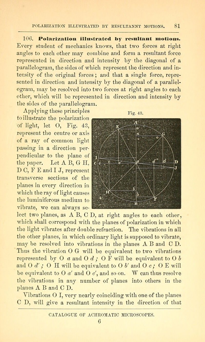 106. Polarization illustrated by resultant motions. Every student of mechanics knows, that two forces at right angles to each other may combine and form a resultant force represented in direction and intensity by the diagonal of a parallelogram, the sides of which represent the direction and in- tensity of the original forces ; and that a single force, repre- sented in direction and intensity by the diagonal of a parallel- ogram, may be resolved into two forces at right angles to each other, which will be represented in direction and intensity by the sides of the parallelogram. Fig. 43. Applying these principles to illustrate the polarization 01 light, let O, Fig. 43, represent the centre or axis of a ray of common light passing in a direction per- pendicular to the plane of the paper. Let A B, G H, D C, F E and I J, represent transverse sections of the planes in every direction in which the ray of light causes the luminiferous medium to vibrate, we can always se- lect two planes, as A B, C D, at right angles to each other, which shall correspond with the planes of polarization in which the light vibrates after double refraction. The vibrations in all the other planes, in which ordinary light is supposed to vibrate, may be resolved into vibrations in the planes A B and 0 D. Thus the vibration O G will be equivalent to two vibrations represented hy O a and O d ; OF v^^ill be equivalent to O 5 and 0 d'; O H will be equivalent to 0 h' and O g; O E will be equivalent to O a' and O c\ and so on. W can thus resolve the vibrations in any number of planes into others in the planes A B and C D. Vibrations O I, very nearly coinciding with one of the planes C D, will give a resultant intensity in the direction of that CATALOGUE OF ACHROMATIC MICROSCOPES. 6