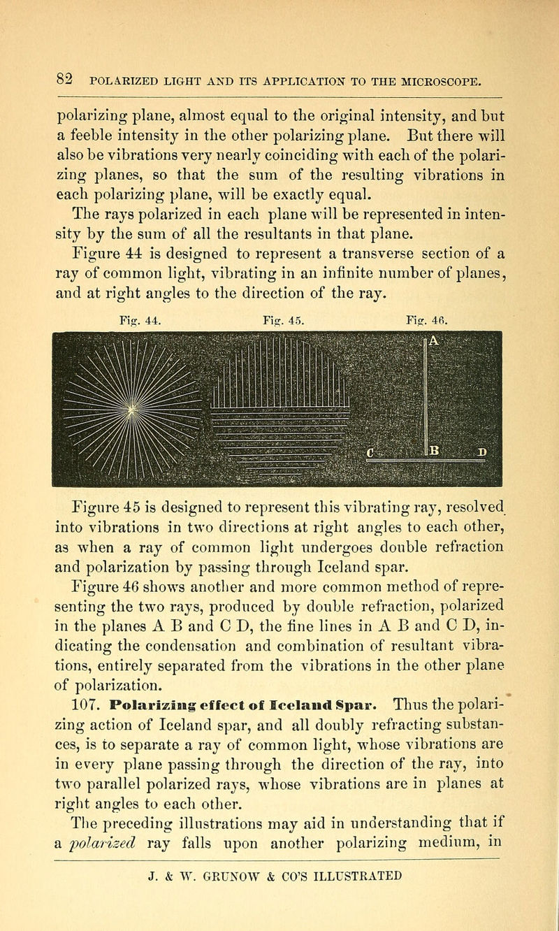 polarizing plane, almost equal to the original intensity, and but a feeble intensity in the other polarizing plane. But there will also be vibrations very nearly coinciding with each of the polari- zing planes, so that the sum of the resulting vibrations in each polarizing plane, will be exactly equal. The rays polarized in each plane will be represented in inten- sity by the sum of all the resultants in that plane. Figure 44 is designed to represent a transverse section of a ray of common light, vibrating in an infinite number of planes, and at right angles to the direction of the ray. Figure 45 is designed to represent this vibrating ray, resolved into vibrations in two directions at right angles to each other, as when a ray of common light undergoes double refraction and polarization by passing through Iceland spar. Figure 46 shows another and more common method of repre- senting the two rays, produced by double refraction, polarized in the planes A B and C J), the fine lines in A B and C D, in- dicating the condensation and combination of resultant vibra- tions, entirely separated from the vibrations in the other plane of polarization. 107. Polarizing effect of Iceland Spar. Thus the polari- zing action of Iceland spar, and all doubly refracting substan- ces, is to separate a ray of common light, whose vibrations are in every plane passing through the direction of the ray, into two parallel polarized rays, whose vibrations are in planes at right angles to each other. The preceding illustrations may aid in understanding that if a polarized ray falls upon another polarizing medium, in