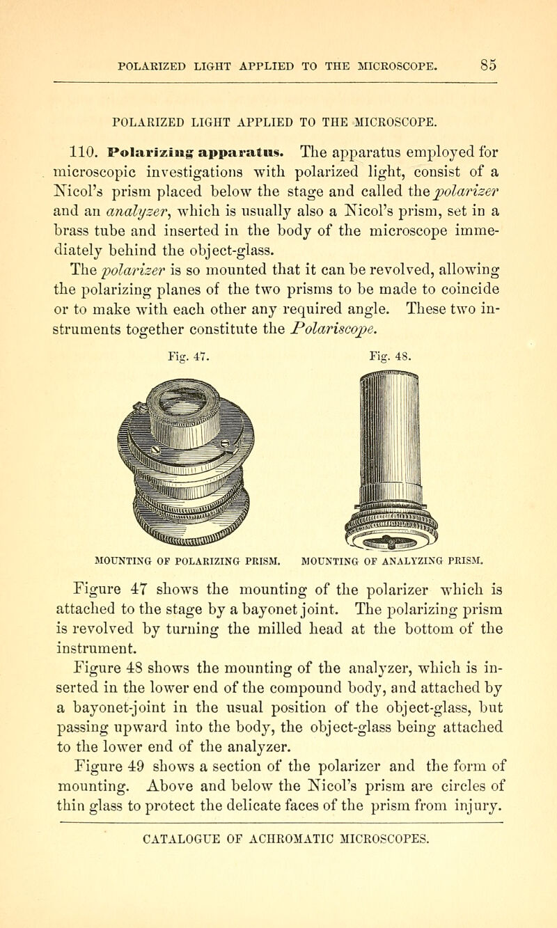 POLARIZED LIGHT APPLIED TO THE MICROSCOPE. 110. Polarizing apparatus. The apparatus employed for microscopic investigations with polarized light, consist of a Nicol's prism placed below the stage and called the 2yolariser and an analt/zer, which is usnallj also a Nicol's prism, set in a brass tube and inserted in the body of the microscope imme- diately behind the object-glass. The 'polarizer is so mounted that it can be revolved, allowing the polarizing planes of the two prisms to be made to coincide or to make with each other any required angle. These two in- struments together constitute the Polariscojpe. Fiff. 47. Fig. 48. MOUNTING OF POLARIZINa PRISM. MOUNTING OP ANALYZING PEISM. Figure 47 shows the mounting of the polarizer which is attached to the stage by a bayonet joint. The polarizing prism is revolved by turning the milled head at the bottom of the instrument. Figure 48 shows the mounting of the analyzer, which is in- serted in the lower end of the compound body, and attached by a bayonet-joint in the usual position of the object-glass, but passing upward into the body, the object-glass being attached to the lower end of the analyzer. Figure 49 shows a section of the polarizer and the form of mounting. Above and below the Nicol's prism are circles of thin glass to protect the delicate faces of the prism from injury.