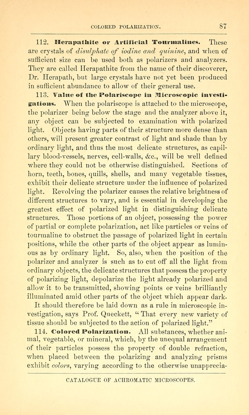 112. Meriipafhite or Artificial Tourmalines. These are crystals of disulphate of iodine and quinine, and wlien of sufficient size can be used botli as polarizers and analyzers. They are called Ilerapathite from the name of their discoverer, Dr. Plerapath, but large crystals have not yet been produced in sufficient abundance to allow of their general use. 113. ValDie of the Polariscope iai Microscopic investi- gations. When the polariscope is attached to the microscope, the polarizer being below the stage and the analyzer above it, any object can be subjected to examination with polarized light. Objects having parts of their structure more dense than others, will present greater contrast of light and shade than by ordinary light, and thus the most delicate structures, as capil- lary blood-vessels, nerves, cell-walls, efec, will be well defined where they could not be otherwise distinguished. Sections of horn, teeth, bones, quills, shells, and many vegetable tissues, exhibit their delicate structure under the influence of polarized light. Revolving the polarizer causes the relative brightness of different structures to vary, and is essential in developing the greatest effect of polarized light in distinguishing delicate structures. Those portions of an object, possessing the power of partial or complete polarization, act like particles or veins of tourmaline to obstruct the passage of polarized light in certain positions, while the other parts of the object appear as lumin- ous as by ordinary light. So, also, when the position of the polarizer and analyzer is such as to cut off all the light from ordinary objects, the delicate structures that possess the property of polarizing light, depolarize the light already polarized and allow it to be transmitted, showing points or veins brilliantly illuminated amid other parts of the object which appear dark. It should therefore be laid down as a rule in microscopic in- vestigation, says Prof. Queckett,  That every new variety of tissue should be subjected to the action of polarized light. 111. Colored Polarization. All substances, whether ani- mal, vegetable, or mineral, which, by the unequal arrangement of their particles possess the property of double refraction, when placed between the polarizing and analyzing prisms exhibit colors, varying according to the otherwise unapprecia-