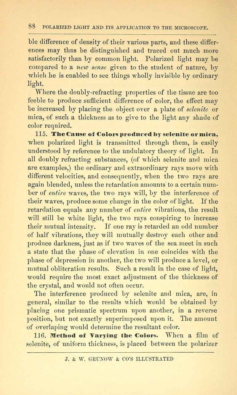 Lie difference of density of their various parts, and these differ- ences may thus be distinguished and traced out much more satisfactorily than by common light. Polarized light may be compared to a new sense given to the student of nature, by which he is enabled to see things wholly invisible by ordinary light. Where the doubly-refracting properties of the tissue are too feeble to produce sufficient difference of color, the effect may be increased by placing the object over a plate of selenite or mica, of such a thickness as to give to the light any shade of color required. 115. TIic Cause of Colors produced foy selenite or mica, when polarized light is transmitted through them, is easily understood by reference to the undulatory theory of light. In all doubly refracting substances, (of which selenite and mica are examples,) the ordinary and extraordinary rays move with different velocities, and consequently, when the two rays are again blended, unless the retardation amounts to a certain num- ber of entire waves, the two rays will, by the interference of their waves, produce some change in the color of light. If the retardation equals any number of entire vibrations, the result will still be white light, the two rays conspiring to increase their mutual intensity. If one ray is retarded an odd number of half vibrations, they will mutually destroy each other and produce darkness, just as if two waves of the sea meet in such a state that the phase of elevation in one coincides with the phase of depression in another, the two will produce a level, or mutual obliteration results. Such a result in the case of light, would require the most exact adjustment of the thickness of the crystal, and would not often occur. The interference produced by selenite and mica, are, in general, similar to the results which would be obtained by placing one prismatic spectrum upon another, in a reverse position, but not exactly superimposed upon it. The amount of overlaping would determine the resultant color. 116. Method of Varying tlie Colors. When a film of selenite, of uniform thickness, is placed between the polarizer